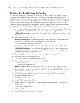 778     Oracle JDeveloper 11g Handbook: A Guide to Oracle Fusion Web Development


      Define a Credential Store for Testing
      In addition to storing logical roles for an application, jazn-data.xml can be used as a simple
      credential store, including actual users and/or groups. When an application is deployed in a
      production environment, we do not recommend using jazn-data.xml as a credential store; rather,
      the roles within your application should be mapped to roles provided by an external credential
      store (such as an LDAP server) using runtime mappings created in the application’s Java EE
      container. However, we do recommend adding sample users and groups to jazn-data.xml for
      testing purposes within JDeveloper, and that is what you will do in this section.

         1. In the editor for jazn-data.xml, click Users to re-open the Edit JPS Identity and Policy Store
            dialog, this time with the “Identity Storejazn.comUsers” node preselected.
             Additional Information:     jazn.com is the default realm, or identity namespace, used
             by Oracle.
         2. Select the Roles node in the tree.
             Additional Information: Roles created on this panel are not logical application roles,
             but rather the equivalent of roles or groups in the credential store.
         3. Click Add to display the New Role dialog.
         4. Name the role “cs_admin” (for “credential store administrator role”) and click OK.
             Additional Information: You could use identical role names for both the logical and
             credential store roles; however, you are using different role names here to help you to
             understand the mapping between the two.
         5. Repeat steps 3–4 to create roles named “cs_manager” and “cs_user.”
         6. Select the “Users” node under jazn.com.
         7. Click Add to create a user in the credential store.
         8. Set the following properties on the user and click OK:
              Name as “TFOX”
              Credentials as “welcome2tuhra”
             Additional Information: WebLogic requires passwords of at least eight characters.
         9. Repeat steps 7–8 to create users named “NKOCHHAR” and “CDAVIES,” both with the
            password “welcome2tuhra.”
        10. Without leaving the dialog, select the Identity Storejazn.comRoles node again.
        11. Select the Member Users tab.
        12. Select the cs_admin role.
        13. Shuttle TFOX to the Selected list.
        14. Repeat steps 12–13 to add NKOCHHAR to the cs_manager role and CDAVIES to the
            cs_user role.
        15. Click OK to close the dialog.
        17. Click Save All.
        18. Open the Source tab and examine the code.
 