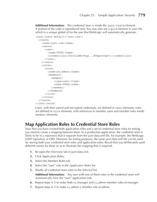 Chapter 21:        Sample Application: Security   779

        Additional Information: The credential store is inside the jazn-realm element.
        A portion of the code is reproduced next. You may also see a guid element in your file,
        which is a unique global id for the user that WebLogic will automatically generate.
        <jazn-realm default="jazn.com">
          <realm>
            <name>jazn.com</name>
            <users>
              <user>
                <name>TFOX</name>
                <credentials>{903}LJHErT4qy...WYKpkC0CpY=</credentials>
              </user>
            </users>
            <roles>
              <role>
                <name>cs_admin</name>
                <members>
                   <member>
                     <type>user</type>
                     <name>TFOX</name>
                   </member>
                </members>
              </role>
            </roles>
          </realm>
        </jazn-realm>
        Users, with their userid and encrypted credentials, are defined in user elements; roles
        are defined in role elements, with references to member users and member roles inside
        member elements.


Map Application roles to Credential Store roles
Now that you have created both application roles and a set of credential store roles for testing,
you need to create a mapping between them. In a production application, the credential store is
likely to be in a repository that is separate from the jazn-data.xml file, for example, the WebLogic
LDAP repository or OID. However, for testing purposes, the same jazn-data.xml file can be used
for storing both your credential store roles and application roles. Recall that you deliberately used
different names for these so as to illustrate the mapping that is required.

    1. Re-open the Overview tab in jazn-data.xml.
    2. Click Application Roles.
    3. Select the Member Roles tab.
    4. Select the “user” role in the Application Roles list.
    5. Shuttle all credential store roles to the Selected list.
        Additional Information: Any user with one of these roles in the credential store will
        automatically have the “user” application role.
    6. Repeat steps 4–5 to make both cs_manager and cs_admin member roles of manager.
    7. Repeat steps 4–5 to make cs_admin a member role of admin.
 