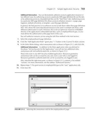 Chapter 21:     Sample Application: Security        781

       Additional Information: You can declaratively authorize access to application resources in
       two different ways: by authorizing access to a particular ADF page definition file (on this tab),
       or by authorizing access to a bounded task flow (on the “Task Flows” tab). Authorizing access
       to a particular ADF page definition file allows access to whatever resource—a page, page
       fragment, method call activity, or template—uses that page definition.
       In general, the best practice is to authorize access to task flows rather than page definition
       files—this allows the same data-bound resource to be used in multiple task flows, with
       different authorization in each. However, this is not an option for resources embedded
       directly in the application’s unbounded task flow, such as employeeSearch.jspx, so you
       must define the authorization at the page level in this case.
       You will authorize resource access using the task flow method in the next section.
   7. Select the employeeSearch page definition.
   8. Click the “Add Application Role” (green plus “+”) button in the Granted To Roles column.
   9. In the Select Roles dialog, select anonymous-role as shown in Figure 21-2, and click OK.
       Additional Information: In addition to the three application roles you defined in
       the phase “Set Up Security for the Application,” you will see two additional roles,
       anonymous-role and authenticated-role, as shown in Figure 21-2.
       These roles exist in any ADF Security-enabled application. Resources granted to
       anonymous-role can be accessed by any user, even a user who is not logged in.
       Resources granted to authenticated-role can be accessed by any logged-in user.
       Also, note that the right-most pane, as shown in Figure 21-3, contains a list entitled
       “actions”; for more information, see the sidebar “Authorized Actions.”
  10. Repeat steps 7–9 to grant access to employeeEdit.jspx to the “user” application role.
  11. Click Save All.




FIGure 21-2. Selecting the anonymous-role for the employeeSearch page
 