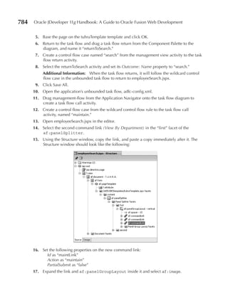 784   Oracle JDeveloper 11g Handbook: A Guide to Oracle Fusion Web Development


       5. Base the page on the tuhraTemplate template and click OK.
       6. Return to the task flow and drag a task flow return from the Component Palette to the
          diagram, and name it “returnToSearch.”
       7. Create a control flow case named “search” from the management view activity to the task
          flow return activity.
       8. Select the returnToSearch activity and set its Outcome: Name property to “search.”
           Additional Information: When the task flow returns, it will follow the wildcard control
           flow case in the unbounded task flow to return to employeeSearch.jspx.
       9. Click Save All.
      10. Open the application’s unbounded task flow, adfc-config.xml.
      11. Drag management-flow from the Application Navigator onto the task flow diagram to
          create a task flow call activity.
      12. Create a control flow case from the wildcard control flow rule to the task flow call
          activity, named “maintain.”
      13. Open employeeSearch.jspx in the editor.
      14. Select the second command link (View By Department) in the “first” facet of the
          af:panelSplitter.
      15. Using the Structure window, copy the link, and paste a copy immediately after it. The
          Structure window should look like the following:




      16. Set the following properties on the new command link:
            Id as “maintLink”
            Action as “maintain”
            PartialSubmit as “false”
      17. Expand the link and af:panelGroupLayout inside it and select af:image.
 