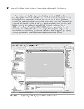 38    Oracle JDeveloper 11g Handbook: A Guide to Oracle Fusion Web Development



           As in most modern GUI development tools, a large monitor and high resolution are
       best. Although the screenshots in this book use a 1024×768 resolution for clarity, you will
       be more productive with a higher resolution, because you will be able to open more
       windows and leave them arranged to display the most content. With lower resolutions, you
       will spend time resizing windows so that their contents are visible. This is time that could
       be better spent on other tasks. As a rule, a 19-inch monitor is a minimum size for
       1280×1024 resolution. A resolution of 1600×1200 works on a good-quality, 21-inch
       monitor but may not be comfortable for some people. A more optimal setup is to use
       multiple monitors (for operating systems such as Windows XP that support a split display)
       and display different IDE windows or different applications in each monitor.




     FIGuRe 2-2. The JDeveloper IDE displayed in 1280×1024 resolution
 