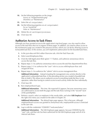 Chapter 21:     Sample Application: Security      785

  18. Set the following properties on the image:
        Source as “images/maintain.png”
        ShortDesc as “Maintenance”
  19. Select the af:outputLabel.
  20. Set the following properties on af:outputLabel:
        For as “maintLink”
        Value as “Maintenance”
  21. Delete the af:setPropertyListener.
  22. Click Save All.


Authorize Access to Task Flows
Although you have granted access to the application’s top-level pages, you also need to allow
access to the task flows that run in regions of those pages. In addition, you need to allow access to
the maintenance page you created in the previous section, which you can do by allowing access to
its bounded task flow. In this section, you will implement authorization for the bounded task flows.

    1. In the jazn-data.xml file’s editor Overview tab, click the Task Flows tab.
    2. Select searchEmployees-flow.
    3. Click the Add Application Role (green “+”) button, and authorize anonymous-role to
       access the task flow.
    4. Repeat steps 2–3 to authorize anonymous-role to access the task flow departmentTree-flow.
    5. Repeat steps 2–3 to authorize the “user” role to access editEmployee-flow and
       imageLOV-flow.
    6. Repeat steps 2–3 to authorize the “admin” role to access management-flow.
        Additional Information: Instead of putting the management view activity directly in the
        application’s unbounded task flow, in the preceding section you created a bounded task
        flow to hold it. This allows you to authorize access to everything inside the flow in one
        operation, rather than having to control access to each activity within the flow individually.
    7. Click Save All.
    8. Run employeeSearch.jspx.
        Additional Information: This time, the expected UI appears, because anonymous users
        are authorized to access both the page and the task flows running in the “second” facet
        of the panelSplitter.
    9. Perform a search, select an employee in the results table, and select edit employee from
       the right click menu you created on the table in Chapter 20.
        Additional Information: The default login page appears. This is because, although
        employeeSearch access was granted to anonymous-role, employeeEdit access is restricted
        to the user role.
  10. Log in with the credentials “CDAVIES”/“welcome2tuhra.”
        Additional Information: The Edit Employee page appears, because CDAVIES has the
        “user” role, and that role has been authorized for the Edit Employee page and all of its
        internal task flows.
 