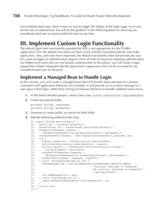 788      Oracle JDeveloper 11g Handbook: A Guide to Oracle Fusion Web Development


      non-authenticated users, there is now no way to trigger the display of the login page, so no way
      for the user to authenticate. You will fix this problem in the following phase by allowing any
      unauthenticated user to request authentication at any time.


      III. Implement Custom Login Functionality
      The default login form functionality provided by ADF is not appropriate for the TUHRA
      application. First, the default form does not have a look and feel consistent with the rest of the
      application. Also, and even more important, the default functionality does not provide any way
      for a user to trigger an authentication request, since all links to resources requiring authentication
      are hidden from users who are not already authenticated. In this phase, you will create a login
      popup that is better integrated into the application’s appearance and can be accessed by any
      unauthenticated user on demand.

      Implement a Managed Bean to Handle Login
      In this section, you will create a managed bean that will handle login attempts in a manner
      consistent with application behavior. For example, it will provide an in-context message to a
      user upon failed login, rather than relying on browser behavior to handle authentication errors.

          1. In the ViewController project, create a Java class, tuhra.controller.LoginHandler.
          2. Create two private fields:
              private String _username;
              private String _password;
          3. Generate or create public accessors for both fields.
          4. Add the following method to the class:
              01: public String performLogin() {
              02:   byte[] pw = _password.getBytes();
              03:   FacesContext ctx = FacesContext.getCurrentInstance();
              04:   HttpServletRequest request =
              05:     (HttpServletRequest)ctx.getExternalContext().getRequest();
              06:   CallbackHandler handler = new SimpleCallbackHandler(_username, pw);
              07:   try {
              08:     Subject mySubject = Authentication.login(handler);
              09:     ServletAuthentication.runAs(mySubject, request);
              10:     String loginUrl = "/adfAuthentication?success_url=/faces" +
              11:       ctx.getViewRoot().getViewId();
              12:     HttpServletResponse response =
              13:       (HttpServletResponse)ctx.getExternalContext().getResponse();
              14:     sendForward(request, response, loginUrl);
              15:   } catch (FailedLoginException fle) {
              16:     FacesMessage msg = new FacesMessage(FacesMessage.SEVERITY_ERROR,
              17:                                         "Incorrect Username or Password",
              18:                                         "An incorrect Username or Password" +
              19:                                         " was specified");
              20:     ctx.addMessage(null, msg);
              21:   } catch (LoginException le) {
              22:     reportUnexpectedLoginError("LoginException", le);
              23:   }
              24:   return null;
              25: }
 
