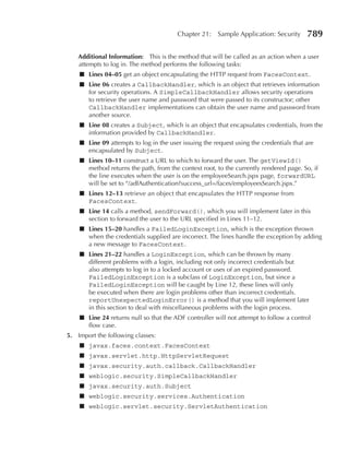 Chapter 21:     Sample Application: Security     789

    Additional Information: This is the method that will be called as an action when a user
    attempts to log in. The method performs the following tasks:
    ■ Lines 04–05 get an object encapsulating the HTTP request from FacesContext.
    ■ Line 06 creates a CallbackHandler, which is an object that retrieves information
      for security operations. A SimpleCallbackHandler allows security operations
      to retrieve the user name and password that were passed to its constructor; other
      CallbackHandler implementations can obtain the user name and password from
      another source.
    ■ Line 08 creates a Subject, which is an object that encapsulates credentials, from the
      information provided by CallbackHandler.
    ■ Line 09 attempts to log in the user issuing the request using the credentials that are
      encapsulated by Subject.
    ■ Lines 10–11 construct a URL to which to forward the user. The getViewId()
      method returns the path, from the context root, to the currently rendered page. So, if
      the line executes when the user is on the employeeSearch.jspx page, forwardURL
      will be set to “/adfAuthentication?success_url=/faces/employeesSearch.jspx.”
    ■ Lines 12–13 retrieve an object that encapsulates the HTTP response from
      FacesContext.
    ■ Line 14 calls a method, sendForward(), which you will implement later in this
      section to forward the user to the URL specified in Lines 11–12.
    ■ Lines 15–20 handles a FailedLoginException, which is the exception thrown
      when the credentials supplied are incorrect. The lines handle the exception by adding
      a new message to FacesContext.
    ■ Lines 21–22 handles a LoginException, which can be thrown by many
      different problems with a login, including not only incorrect credentials but
      also attempts to log in to a locked account or uses of an expired password.
      FailedLoginException is a subclass of LoginException, but since a
      FailedLoginException will be caught by Line 12, these lines will only
      be executed when there are login problems other than incorrect credentials.
      reportUnexpectedLoginError() is a method that you will implement later
      in this section to deal with miscellaneous problems with the login process.
    ■ Line 24 returns null so that the ADF controller will not attempt to follow a control
      flow case.
5. Import the following classes:
    ■ javax.faces.context.FacesContext
    ■ javax.servlet.http.HttpServletRequest
    ■ javax.security.auth.callback.CallbackHandler
    ■ weblogic.security.SimpleCallbackHandler
    ■ javax.security.auth.Subject
    ■ weblogic.security.services.Authentication
    ■ weblogic.servlet.security.ServletAuthentication
 