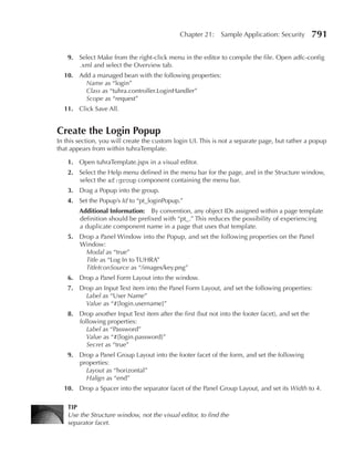Chapter 21:     Sample Application: Security         791

    9. Select Make from the right-click menu in the editor to compile the file. Open adfc-config
       .xml and select the Overview tab.
  10. Add a managed bean with the following properties:
        Name as “login”
        Class as “tuhra.controller.LoginHandler”
        Scope as “request”
  11. Click Save All.


Create the Login popup
In this section, you will create the custom login UI. This is not a separate page, but rather a popup
that appears from within tuhraTemplate.

    1. Open tuhraTemplate.jspx in a visual editor.
    2. Select the Help menu defined in the menu bar for the page, and in the Structure window,
       select the af:group component containing the menu bar.
    3. Drag a Popup into the group.
    4. Set the Popup’s Id to “pt_loginPopup.”
        Additional Information: By convention, any object IDs assigned within a page template
        definition should be prefixed with “pt_.” This reduces the possibility of experiencing
        a duplicate component name in a page that uses that template.
    5. Drop a Panel Window into the Popup, and set the following properties on the Panel
       Window:
         Modal as “true”
         Title as “Log In to TUHRA”
         TitleIconSource as “/images/key.png”
    6. Drop a Panel Form Layout into the window.
    7. Drop an Input Text item into the Panel Form Layout, and set the following properties:
         Label as “User Name”
         Value as “#{login.username}”
    8. Drop another Input Text item after the first (but not into the footer facet), and set the
       following properties:
          Label as “Password”
          Value as “#{login.password}”
          Secret as “true”
    9. Drop a Panel Group Layout into the footer facet of the form, and set the following
       properties:
         Layout as “horizontal”
         Halign as “end”
  10. Drop a Spacer into the separator facet of the Panel Group Layout, and set its Width to 4.

    TIp
    Use the Structure window, not the visual editor, to find the
    separator facet.
 