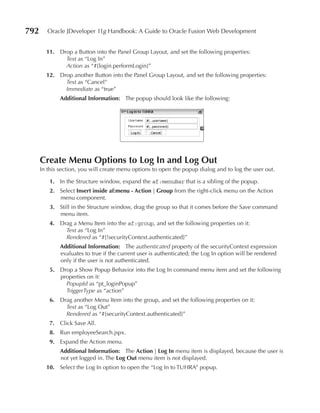 792      Oracle JDeveloper 11g Handbook: A Guide to Oracle Fusion Web Development


        11. Drop a Button into the Panel Group Layout, and set the following properties:
              Text as “Log In”
              Action as “#{login.performLogin}”
        12. Drop another Button into the Panel Group Layout, and set the following properties:
              Text as “Cancel”
              Immediate as “true”
              Additional Information: The popup should look like the following:




      Create Menu Options to Log In and Log Out
      In this section, you will create menu options to open the popup dialog and to log the user out.

         1. In the Structure window, expand the af:menuBar that is a sibling of the popup.
         2. Select Insert inside af:menu - Action | Group from the right-click menu on the Action
            menu component.
         3. Still in the Structure window, drag the group so that it comes before the Save command
            menu item.
         4. Drag a Menu Item into the af:group, and set the following properties on it:
              Text as “Log In”
              Rendered as “#{!securityContext.authenticated}”
              Additional Information: The authenticated property of the securityContext expression
              evaluates to true if the current user is authenticated; the Log In option will be rendered
              only if the user is not authenticated.
         5. Drop a Show Popup Behavior into the Log In command menu item and set the following
            properties on it:
              PopupId as “pt_loginPopup”
              TriggerType as “action”
         6. Drag another Menu Item into the group, and set the following properties on it:
              Text as “Log Out”
              Rendered as “#{securityContext.authenticated}”
         7. Click Save All.
         8. Run employeeSearch.jspx.
         9. Expand the Action menu.
              Additional Information: The Action | Log In menu item is displayed, because the user is
              not yet logged in. The Log Out menu item is not displayed.
        10. Select the Log In option to open the “Log In to TUHRA” popup.
 