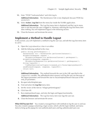 Chapter 21:   Sample Application: Security     793

  11. Enter “TFOX”/“welcome2tuhra” and click Log In.
        Additional Information: The Maintenance link is now displayed, because TFOX has
        access to it.
  12. Select Action | Log Out from the menu bar inside the TUHRA application.
        Additional Information: The Log Out menu item is displayed (and the Log In menu
        item is not) because the user is logged in. However, selecting the Log Out menu item
        does nothing. You will implement logout in the following section.
  13. Close the browser and terminate the server.


Implement a Method to Handle Logout
In this section, you will implement a method to log the user out, and edit the Log Out menu item
to call it.

   1. Open the LoginHandler class in an editor.
   2. Add the following method to the class:
        public String performLogout() {
          FacesContext ctx = FacesContext.getCurrentInstance();
          HttpServletRequest request =
            (HttpServletRequest)ctx.getExternalContext().getRequest();
          HttpServletResponse response =
            (HttpServletResponse)ctx.getExternalContext().getResponse();
          String logoutUrl =
            "/adfAuthentication?logout=true&end_url=/faces/employeeSearch";
          sendForward(request, response, logoutUrl);
          return null;
        }
        Additional Information: This method forwards the user to the URL specified in the
        logoutUrl variable. The adfAuthentication resource will log the user out (because of
        the logout parameter) and forward the user to /faces/employeeSearch (because of the
        end_url parameter).
   3. Re-open tuhraTemplate.jspx.
   4. Find and select the Log Out menu item.
   5. Set the Action of the item to “#{login.performLogout}.”
   6. Click Save All.
   7. Run employeeSearch.jspx, and retry the login and logout functionality.
        Additional Information: The Log Out menu item now logs the user out.
   8. Close the browser and terminate the server.


What Did You Just Do? You created a managed bean with methods to log the user in and out.
You also created a popup containing a login screen, which calls the login method, and menu
items to bring up the popup for non-authenticated users and log authenticated users out.
 