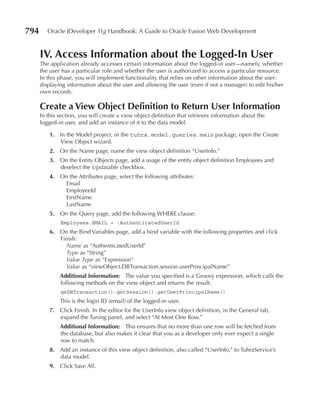 794      Oracle JDeveloper 11g Handbook: A Guide to Oracle Fusion Web Development


      IV. Access Information about the Logged-In user
      The application already accesses certain information about the logged-in user—namely, whether
      the user has a particular role and whether the user is authorized to access a particular resource.
      In this phase, you will implement functionality that relies on other information about the user:
      displaying information about the user and allowing the user (even if not a manager) to edit his/her
      own records.

      Create a View Object Definition to return user Information
      In this section, you will create a view object definition that retrieves information about the
      logged-in user, and add an instance of it to the data model.

          1. In the Model project, in the tuhra.model.queries.main package, open the Create
             View Object wizard.
          2. On the Name page, name the view object definition “UserInfo.”
          3. On the Entity Objects page, add a usage of the entity object definition Employees and
             deselect the Updatable checkbox.
          4. On the Attributes page, select the following attributes:
              Email
              EmployeeId
              FirstName
              LastName
          5. On the Query page, add the following WHERE clause:
              Employees.EMAIL = :AuthenticatedUserId
          6. On the Bind Variables page, add a bind variable with the following properties and click
             Finish:
               Name as “AuthenticatedUserId”
               Type as “String”
               Value Type as “Expression”
               Value as “viewObject.DBTransaction.session.userPrincipalName”
              Additional Information: The value you specified is a Groovy expression, which calls the
              following methods on the view object and returns the result:
              geDBTransaction().getSession().getUserPrincipalName()
              This is the login ID (email) of the logged-in user.
          7. Click Finish. In the editor for the UserInfo view object definition, in the General tab,
             expand the Tuning panel, and select “At Most One Row.”
              Additional Information: This ensures that no more than one row will be fetched from
              the database, but also makes it clear that you as a developer only ever expect a single
              row to match.
          8. Add an instance of this view object definition, also called “UserInfo,” to TuhraService’s
             data model.
          9. Click Save All.
 