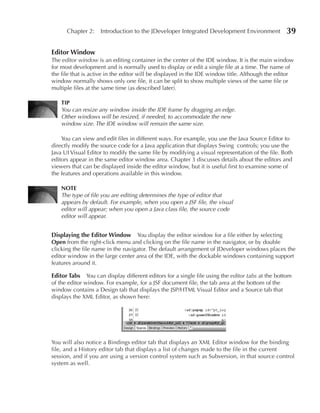Chapter 2: Introduction to the JDeveloper Integrated Development Environment                 39

editor Window
The editor window is an editing container in the center of the IDE window. It is the main window
for most development and is normally used to display or edit a single file at a time. The name of
the file that is active in the editor will be displayed in the IDE window title. Although the editor
window normally shows only one file, it can be split to show multiple views of the same file or
multiple files at the same time (as described later).

    TIP
    You can resize any window inside the IDE frame by dragging an edge.
    Other windows will be resized, if needed, to accommodate the new
    window size. The IDE window will remain the same size.

    You can view and edit files in different ways. For example, you use the Java Source Editor to
directly modify the source code for a Java application that displays Swing controls; you use the
Java UI Visual Editor to modify the same file by modifying a visual representation of the file. Both
editors appear in the same editor window area. Chapter 3 discusses details about the editors and
viewers that can be displayed inside the editor window, but it is useful first to examine some of
the features and operations available in this window.

    NOTe
    The type of file you are editing determines the type of editor that
    appears by default. For example, when you open a JSF file, the visual
    editor will appear; when you open a Java class file, the source code
    editor will appear.


Displaying the editor Window You display the editor window for a file either by selecting
Open from the right-click menu and clicking on the file name in the navigator, or by double
clicking the file name in the navigator. The default arrangement of JDeveloper windows places the
editor window in the large center area of the IDE, with the dockable windows containing support
features around it.

editor Tabs    You can display different editors for a single file using the editor tabs at the bottom
of the editor window. For example, for a JSF document file, the tab area at the bottom of the
window contains a Design tab that displays the JSP/HTML Visual Editor and a Source tab that
displays the XML Editor, as shown here:




You will also notice a Bindings editor tab that displays an XML Editor window for the binding
file, and a History editor tab that displays a list of changes made to the file in the current
session, and if you are using a version control system such as Subversion, in that source control
system as well.
 
