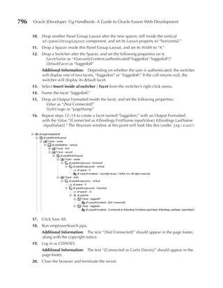 796   Oracle JDeveloper 11g Handbook: A Guide to Oracle Fusion Web Development


      10. Drop another Panel Group Layout after the new spacer, still inside the vertical
          af:panelGroupLayout component, and set its Layout property to “horizontal.”
      11. Drop a Spacer inside this Panel Group Layout, and set its Width to “4.”
      12. Drop a Switcher after the Spacer, and set the following properties on it:
            FacetName as “#{securityContext.authenticated?'loggedon':'loggedoff'}”
            DefaultFacet as “loggedoff”
           Additional Information: Depending on whether the user is authenticated, the switcher
           will display one of two facets, “loggedon” or “loggedoff.” If the call returns null, the
           switcher will display its default facet.
      13. Select Insert inside af:switcher | Facet from the switcher’s right-click menu.
      14. Name the facet “loggedoff.”
      15. Drop an Output Formatted inside the facet, and set the following properties:
            Value as “[Not Connected]”
            StyleUsage as “pageStamp”
      16. Repeat steps 12–14 to create a facet named “loggedon,” with an Output Formatted
          with the Value “[Connected as #{bindings.FirstName.inputValue} #{bindings.LastName
          .inputValue}].” The Structure window at this point will look like this (under jsp:root):




      17. Click Save All.
      18. Run employeeSearch.jspx.
           Additional Information: The text “[Not Connected]” should appear in the page footer,
           along with the copyright notice.
      19. Log in as CDAVIES.
           Additional Information: The text “[Connected as Curtis Davies]” should appear in the
           page footer.
      20. Close the browser and terminate the server.
 