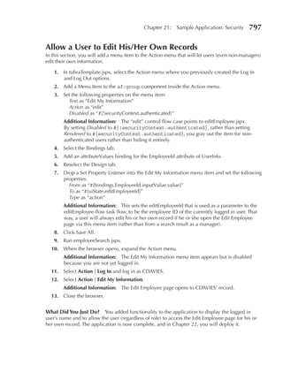 Chapter 21:    Sample Application: Security      797

Allow a user to edit His/Her Own records
In this section, you will add a menu item to the Action menu that will let users (even non-managers)
edit their own information.

    1. In tuhraTemplate.jspx, select the Action menu where you previously created the Log In
       and Log Out options.
    2. Add a Menu Item to the af:group component inside the Action menu.
    3. Set the following properties on the menu item:
         Text as “Edit My Information”
         Action as “edit”
         Disabled as “#{!securityContext.authenticated}”
        Additional Information: The “edit” control flow case points to editEmployee.jspx.
        By setting Disabled to #{!securityContext.authenticated}, rather than setting
        Rendered to #{securityContext.authenticated}, you gray out the item for non-
        authenticated users rather than hiding it entirely.
    4. Select the Bindings tab.
    5. Add an attributeValues binding for the EmployeeId attribute of UserInfo.
    6. Reselect the Design tab.
    7. Drop a Set Property Listener into the Edit My Information menu item and set the following
       properties:
         From as “#{bindings.EmployeeId.inputValue.value}”
         To as “#{uiState.editEmployeeId}”
         Type as “action”
        Additional Information: This sets the editEmployeeId that is used as a parameter to the
        editEmployee-flow task flow, to be the employee ID of the currently logged in user. That
        way, a user will always edit his or her own record if he or she open the Edit Employee
        page via this menu item (rather than from a search result as a manager).
    8. Click Save All.
    9. Run employeeSearch.jspx.
  10. When the browser opens, expand the Action menu.
        Additional Information: The Edit My Information menu item appears but is disabled
        because you are not yet logged in.
  11. Select Action | Log In and log in as CDAVIES.
  12. Select Action | edit My Information.
        Additional Information: The Edit Employee page opens to CDAVIES’ record.
  13. Close the browser.


What Did You Just Do? You added functionality to the application to display the logged in
user’s name and to allow the user (regardless of role) to access the Edit Employee page for his or
her own record. The application is now complete, and in Chapter 22, you will deploy it.
 