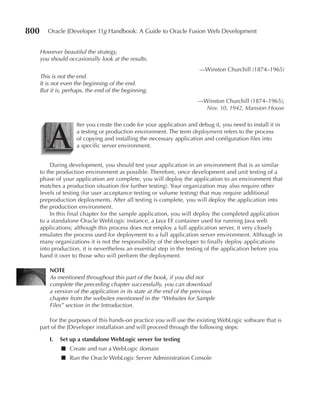 800      Oracle JDeveloper 11g Handbook: A Guide to Oracle Fusion Web Development


      However beautiful the strategy,
      you should occasionally look at the results.
                                                                        —Winston Churchill (1874–1965)
      This is not the end.
      It is not even the beginning of the end.
      But it is, perhaps, the end of the beginning.
                                                                       —Winston Churchill (1874–1965),
                                                                         Nov. 10, 1942, Mansion House




         A
                     fter you create the code for your application and debug it, you need to install it in
                     a testing or production environment. The term deployment refers to the process
                     of copying and installing the necessary application and configuration files into
                     a specific server environment.


          During development, you should test your application in an environment that is as similar
      to the production environment as possible. Therefore, once development and unit testing of a
      phase of your application are complete, you will deploy the application to an environment that
      matches a production situation (for further testing). Your organization may also require other
      levels of testing (for user acceptance testing or volume testing) that may require additional
      preproduction deployments. After all testing is complete, you will deploy the application into
      the production environment.
          In this final chapter for the sample application, you will deploy the completed application
      to a standalone Oracle WebLogic instance, a Java EE container used for running Java web
      applications; although this process does not employ a full application server, it very closely
      emulates the process used for deployment to a full application server environment. Although in
      many organizations it is not the responsibility of the developer to finally deploy applications
      into production, it is nevertheless an essential step in the testing of the application before you
      hand it over to those who will perform the deployment.

          NOTe
          As mentioned throughout this part of the book, if you did not
          complete the preceding chapter successfully, you can download
          a version of the application in its state at the end of the previous
          chapter from the websites mentioned in the “Websites for Sample
          Files” section in the Introduction.

          For the purposes of this hands-on practice you will use the existing WebLogic software that is
      part of the JDeveloper installation and will proceed through the following steps:

          I.   Set up a standalone WebLogic server for testing
               ■ Create and run a WebLogic domain
               ■ Run the Oracle WebLogic Server Administration Console
 