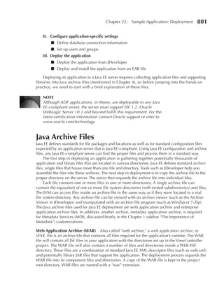 Chapter 22:    Sample Application: Deployment          801

    II. Configure application-specific settings
         ■ Define database connection information
         ■ Set up users and groups
    III. Deploy the application
         ■ Deploy the application from JDeveloper
         ■ Deploy and install the application from an EAR file

    Deploying an application to a Java EE server requires collecting application files and supporting
libraries into Java archive files (mentioned in Chapter 4), so before jumping into the hands-on
practice, we need to start with a brief explanation of these files.

    NOTe
    Although ADF applications, in theory, are deployable to any Java
    EE–compliant server, the server must support JSF 1.2. Oracle
    WebLogic Server 10.3 and beyond fulfill this requirement. For the
    latest certification information contact Oracle support or refer to
    www.oracle.com/technology.



Java Archive Files
Java EE defines standards for file packages and locations as well as for standard configuration files
expected by an application server that is Java EE–compliant. Using Java EE configuration and archive
files, any Java EE–compliant server can find the proper files and process them in a standard way.
     The first step in deploying an application is gathering together potentially thousands of
application and library files that are located in various directories. Java EE defines standard archive
files, single files that house more than one file and directory. Tools such as JDeveloper help you
assemble the files into these archives. The next step in deployment is to copy the archive file to the
proper directory on the server. The server then expands the archive file into individual files.
     Each file contains one or more files in one or more directories. A single archive file can
contain the equivalent of one or more file system directories (with nested subdirectories) and files.
The JVM can access files inside an archive file in the same way as if they were located in a real
file system directory. Any archive file can be viewed with an archive viewer (such as the Archive
Viewer in JDeveloper) and manipulated with an archive file program (such as WinZip or 7-Zip).
The Java archive files used for Java EE deployment are web application archive and enterprise
application archive files. In addition, another archive, metadata application archive, is required
for Metadata Services (MDS, discussed briefly in the Chapter 1 sidebar “The Importance of
Metadata”) customizations.

Web Application Archive (WAR) Also called “web archive,” a web application archive, or
WAR, file is an archive file that contains all files required for the application’s runtime. The WAR
file will contain all JSF files in your application with the directories set up in the ViewController
project. The WAR file will also contain a number of files and directories inside a WEB-INF
directory. These files are a combination of standard Java EE XML descriptor files (such as web.xml)
and potentially library JAR files that support the application. The deployment process expands the
WAR file into its component files and directories. A copy of the WAR file is kept in the project
root directory. WAR files are named with a “war” extension.
 