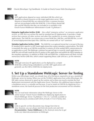 802      Oracle JDeveloper 11g Handbook: A Guide to Oracle Fusion Web Development


          TIp
          ADF applications depend on many individual JAR files which are
          installed as shared resources on the target application server. These
          libraries of shared JAR files are referenced from a common location
          and are not packaged within the WAR file. A list of these shared JAR
          files and the libraries that they are included in is available in the
          Oracle Fusion Middleware Administrator’s Guide 11g Release 1.

      enterprise Application Archive (eAR) Also called “enterprise archive,” an enterprise application
      archive, or EAR, file is an archive file used for standard Java EE deployments. It provides a single
      archive that contains all other archive and other files needed for an entire enterprise (many
      applications). The EAR file can contain one or more WAR files, JAR files, and EJB JAR files, as well
      as several deployment descriptor files. EAR files are named with an “ear” extension.

      Metadata Application Archive (MAR) The MAR file is an optional format that is not part of the Java
      EE standard and is specific to ADF based applications that contain metadata customizations. The MAR
      is essentially the same as an EAR file except that it contains all of the seeded MDS customizations for
      an application as well. The WebLogic container has special logic to correctly install applications in a
      MAR file and will both install the Java EE portion of the application and publish the MDS metadata to
      the metadata repository. In addition to WAR, EAR and MAR files, a deployment will likely include
      normal Java Archive (JAR) files, which contain supporting library code (and use a .jar file extension).

          NOTe
          Although some Java EE applications can be deployed as a simple
          WAR files without being embedded in an EAR, ADF applications will
          generally use the EAR or MAR files for deployment.



      I. Set Up a Standalone WebLogic Server for Testing
      Within your JDeveloper install, you already have all of the pieces required to set up a standalone
      WebLogic server for testing. When you run the TUHRA2 application from within JDeveloper, the
      IDE takes various shortcuts to speed up the runtime and so does not exactly emulate the final
      deployment environment with the Application Server. Therefore, this additional step to deploy to
      a standalone server is a valuable one because, if you’ve tested an EAR file by deploying it to a
      standalone server, the hand-off process for the final production environment will be smoother.

          NOTe
          You can read more information about the WebLogic Server in the
          online manual “Oracle Fusion Middleware Deploying Applications to
          Oracle WebLogic Server 11g Release 1 (10.3.1),” currently available at
          download.oracle.com/docs/cd/E12839_01/web.1111/e13702/toc.htm.

          TIp
          Links to specific on-line documents may change from time to
          time, however, you can always start from otn.oracle.com and click
          Documentation | Fusion Middleware on the shortcuts menu bar to get
          to the very latest documentation on WebLogic.
 