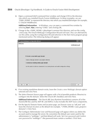 804   Oracle JDeveloper 11g Handbook: A Guide to Oracle Fusion Web Development


      2. Open a command shell (command-line) window and change (CD) to the directory
         into which you installed Oracle Fusion Middleware. In these examples, we use
         “FMW_HOME” to represent the directory into which you installed JDeveloper (for example,
         C:OracleMiddleware).
          Additional Information: In Windows, you can open a command-line window by
          selecting Start | Run, entering “CMD,” and clicking OK.
      3. Change to the <FMW_HOME>jdevelopercommonbin directory and run the config
         .cmd script. The Oracle WebLogic Configuration Wizard will start. (You can alternatively
         run this utility using the Configuration Wizard selection in the Start menu program group
         mentioned earlier.) The following dialog will appear:




      4. If no existing standalone domain exists, leave the Create a new WebLogic domain option
         selected and click Next.
      5. The Select Domain Source page will appear with a list of possible products (libraries) to
         configure into the domain. Select the Oracle JRF checkbox and click Next.
          Additional Information: The Oracle JRF (Java Runtime Foundation) contains all of the
          shared JAR files used by ADF BC and ADFm; it also includes the ADF Faces components.
      6. On the Specify Domain Name and Location page, set Domain name as “adf_test” and
         leave the Domain location as the default (for example, “<FMW_HOME>user_projects
         domains”). Click Next.
      7. The Configure Administrator User and Password page will appear where you define the
         account used to manage the server. By convention the default user name used for the
         administrator is “weblogic,” and that default will work. Set User password and Confirm
         user password to “weblogic1” (the password must contain a number). Click Next.
 