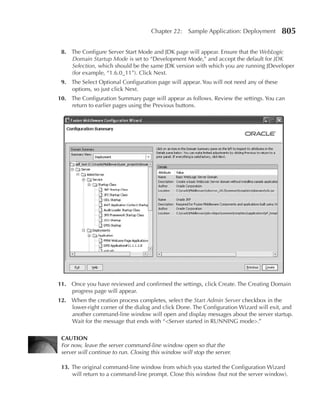 Chapter 22:    Sample Application: Deployment      805

 8. The Configure Server Start Mode and JDK page will appear. Ensure that the WebLogic
    Domain Startup Mode is set to “Development Mode,” and accept the default for JDK
    Selection, which should be the same JDK version with which you are running JDeveloper
    (for example, “1.6.0_11”). Click Next.
 9. The Select Optional Configuration page will appear. You will not need any of these
    options, so just click Next.
10. The Configuration Summary page will appear as follows. Review the settings. You can
    return to earlier pages using the Previous buttons.




11. Once you have reviewed and confirmed the settings, click Create. The Creating Domain
    progress page will appear.
12. When the creation process completes, select the Start Admin Server checkbox in the
    lower-right corner of the dialog and click Done. The Configuration Wizard will exit, and
    another command-line window will open and display messages about the server startup.
    Wait for the message that ends with “<Server started in RUNNING mode>.”

 CAUTION
 For now, leave the server command-line window open so that the
 server will continue to run. Closing this window will stop the server.

 13. The original command-line window from which you started the Configuration Wizard
     will return to a command-line prompt. Close this window (but not the server window).
 