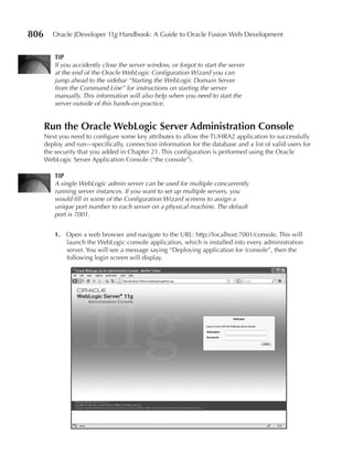 806      Oracle JDeveloper 11g Handbook: A Guide to Oracle Fusion Web Development


         TIp
         If you accidently close the server window, or forgot to start the server
         at the end of the Oracle WebLogic Configuration Wizard you can
         jump ahead to the sidebar “Starting the WebLogic Domain Server
         from the Command Line” for instructions on starting the server
         manually. This information will also help when you need to start the
         server outside of this hands-on practice.


      Run the Oracle WebLogic Server Administration Console
      Next you need to configure some key attributes to allow the TUHRA2 application to successfully
      deploy and run—specifically, connection information for the database and a list of valid users for
      the security that you added in Chapter 21. This configuration is performed using the Oracle
      WebLogic Server Application Console (“the console”).

         TIp
         A single WebLogic admin server can be used for multiple concurrently
         running server instances. If you want to set up multiple servers, you
         would fill in some of the Configuration Wizard screens to assign a
         unique port number to each server on a physical machine. The default
         port is 7001.


         1. Open a web browser and navigate to the URL: http://localhost:7001/console. This will
            launch the WebLogic console application, which is installed into every administration
            server. You will see a message saying “Deploying application for /console”, then the
            following login screen will display.
 