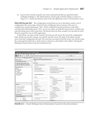 Chapter 22:    Sample Application: Deployment         807

    2. Log in to the console using the user name and password that you specified earlier
       (weblogic/weblogic1). The administration console page will then display as shown in
       Figure 22-1. Notice the domain name in the top right-hand corner (“Connected to”) area.

What Did You Just Do? The configuration wizard that you ran in this phase creates a set of
configuration files and scripts, which will start a WebLogic Server instance. This server is
configured to use the default port: 7001, which is different from the port that is used when
running within JDeveloper (port 7101), so you can safely use both the internal server and this new
external testing server at the same time. The domain that you have created is set up with all of the
libraries required to run an ADF application.
     In this phase, you also ran the console, the tool you will use for the rest of the configuration
tasks. Before you run the console, you need to start the server. The steps in this phase ran the
server from the Configuration Wizard. The next time you need to start the server, you will be using
the command line batch file or shell script (or shortcut) as described in the sidebar “Starting the
WebLogic Domain Server from the Command Line.”




FIGURe 22-1. Oracle WebLogic Server Administration Console for the adf_test domain
 