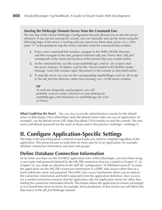 808      Oracle JDeveloper 11g Handbook: A Guide to Oracle Fusion Web Development



         Starting the WebLogic Domain Server from the Command Line
         The last step of the Oracle WebLogic Configuration Wizard allowed you to start the server
         (domain). If you are not running the wizard, you can manually start up the server using the
         following steps. If the server is running and you want to try these steps, press ctrl-c, then
         enter “Y” at the prompt to stop the server, and then close the command-line window.

              1. From a new command-line window, navigate to the FMW_HOME directory
                 and then navigate to the user_projectsdomainsadf_test. Notice that “adf_test”
                 corresponds to the name and location of the domain that you created earlier.
              2. At the command line, run the script startWebLogic.cmd (or .sh) script to start
                 the server instance. As before, wait for the “Server started in RUNNING mode.”
                 message. Leave this window open. Reconnect to the console as described earlier.
              3. To stop the server you can run the corresponding stopWeblogic.cmd (or .sh) script
                 in the adf_testbin directory rather than pressing ctrl-c in the server window.

                   TIp
                   As with any frequently used program, you will
                   probably want to create a shortcut on your desktop for
                   startWebLogic.cmd (Windows) or startWebLogic.sh (Unix
                   or Linux).



      What Could You Do Next? You can also access the administration console for the default
      server in JDeveloper. Once JDeveloper starts the default server (after you run an application, for
      example), use the default server URL (http://localhost:7101/console) to start the console. The user
      name and default password are the same as those used in this practice (weblogic / weblogic1).


      II. Configure Application-Specific Settings
      The steps in the preceding phase centered around tasks you need to complete regardless of the
      application. This phase focuses on tasks that are more specific to an application, for example,
      database connection information and users and groups.

      Define Database Connection Information
      So far when you have run the TUHRA2 application from within JDeveloper, you have been using
      a user name and password defined by the HR_DB connection that was created in Chapter 17. In
      Chapter 18, you made an alteration to the ADF BC configuration “TUHRAServiceLocal” to make
      the application use the HR_DB connection information in a JDBC data source rather than as a
      hard-coded user name and password. This JDBC data source mechanism allows you to abstract
      the connection information and hold it separately from the application definition. Data sources
      are a named connection resource that the application asks the Application Server for rather than
      holding the connection information directly. This feature allows the application to remain unchanged
      as it is moved from server to server, for example, test to production. In this section you will define this
      data source in the adf_test WebLogic domain.
 