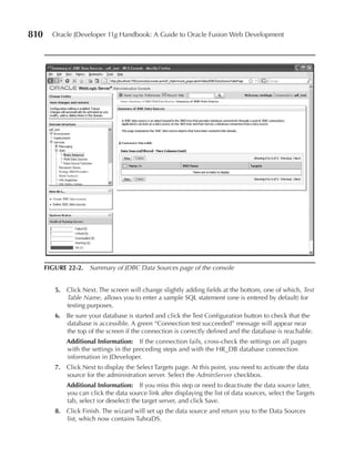 810     Oracle JDeveloper 11g Handbook: A Guide to Oracle Fusion Web Development




      FIGURe 22-2. Summary of JDBC Data Sources page of the console


         5. Click Next. The screen will change slightly adding fields at the bottom, one of which, Test
            Table Name, allows you to enter a sample SQL statement (one is entered by default) for
            testing purposes.
         6. Be sure your database is started and click the Test Configuration button to check that the
            database is accessible. A green “Connection test succeeded” message will appear near
            the top of the screen if the connection is correctly defined and the database is reachable.
             Additional Information: If the connection fails, cross-check the settings on all pages
             with the settings in the preceding steps and with the HR_DB database connection
             information in JDeveloper.
         7. Click Next to display the Select Targets page. At this point, you need to activate the data
            source for the administration server. Select the AdminServer checkbox.
             Additional Information: If you miss this step or need to deactivate the data source later,
             you can click the data source link after displaying the list of data sources, select the Targets
             tab, select (or deselect) the target server, and click Save.
         8. Click Finish. The wizard will set up the data source and return you to the Data Sources
            list, which now contains TuhraDS.
 