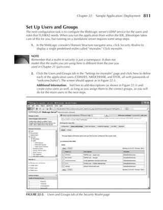 Chapter 22:    Sample Application: Deployment        811

Set Up Users and Groups
The next configuration task is to configure the WebLogic server’s LDAP service for the users and
roles that TUHRA2 needs. When you run the application from within the IDE, JDeveloper takes
care of this for you, but running on a standalone server requires some setup steps.

   1. In the WebLogic console’s Domain Structure navigator area, click Security Realms to
      display a single predefined realm called “myrealm.” Click myrealm.

   NOTe
   Remember that a realm in security is just a namespace. It does not
   matter that the realm you are using here is different from the one you
   used in Chapter 21 (jazn.com).

   2. Click the Users and Groups tab in the “Settings for myrealm” page and click New to define
      each of the application users (CDAVIES, NKOCHHAR, and TFOX, all with passwords of
      “welcome2tuhra”). The screen should appear as in Figure 22-3.
        Additional Information: Feel free to add descriptions (as shown in Figure 22-3) and
        create extra users as well, as long as you assign them to the correct groups, as you will
        do for the main users in the next steps.




FIGURe 22-3. Users and Groups tab of the Security Realm page
 
