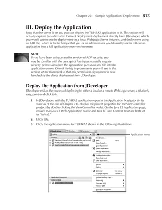 Chapter 22:    Sample Application: Deployment         813

III. Deploy the Application
Now that the server is set up, you can deploy the TUHRA2 application to it. This section will
actually explain two alternative forms of deployment: deployment directly from JDeveloper, which
you would use to test the deployment on a local WebLogic Server instance, and deployment using
an EAR file, which is the technique that you or an administrator would usually use to roll out an
application into a full application server environment.

    NOTe
    If you have been using an earlier version of ADF security, you
    may be familiar with the concept of having to manually migrate
    security permissions from the application jazn-data.xml file into the
    application server. One of the big improvements you will see in this
    version of the framework is that this permission deployment is now
    handled by the direct deployment from JDeveloper.


Deploy the Application from JDeveloper
JDeveloper makes the process of deploying to either a local or a remote WebLogic server, a relatively
easy, point-and-click task.

    1. In JDeveloper, with the TUHRA2 application open in the Application Navigator (in its
       state as of the end of Chapter 21), display the project properties for the ViewController
       project (by double clicking the ViewController node). On the Java EE Application page,
       ensure that Java EE Web Application Name and Java EE Web Context Root are both set
       to “tuhra2.”
    2. Click OK.
    3. Click the application menu for TUHRA2 shown in the following illustration:


                                                                                     Application menu
 