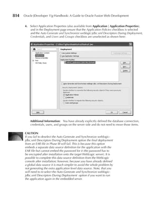 814   Oracle JDeveloper 11g Handbook: A Guide to Oracle Fusion Web Development


      4. Select Application Properties (also available from Application | Application properties),
         and in the Deployment page ensure that the Application Policies checkbox is selected
         and the Auto Generate and Synchronize weblogic-jdbc.xml Descriptors During Deployment,
         Credentials, and Users and Groups checkbox are unselected as shown here:




          Additional Information: You have already explicitly defined the database connection,
          credentials, users, and groups on the server side and do not need to move those items.

      CAUTION
      If you fail to deselect the Auto Generate and Synchronize weblogic-
      jdbc.xml Descriptors During Deployment option the final deployment
      from an EAR file in Phase III will fail. This is because this option
      embeds a separate data source definition for the application with the
      EAR file but cannot embed the password for it (the password has to
      be encrypted after installation onto the target WebLogic server). It is
      possible to complete this data source definition from the WebLogic
      console after installation; however, because you have already defined
      a global data source it is much simpler to avoid the whole problem by
      not generating the extra application level data source. Note, that you
      will need to re-select the Auto Generate and Synchronize weblogic-
      jdbc.xml Descriptors During Deployment option if you want to run
      the application again in the embedded server.
 