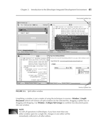 Chapter 2: Introduction to the JDeveloper Integrated Development Environment                  41


                                                                                Horizontal splitter bar




                                                                                   Vertical splitter bar

FIGuRe 2-3. Split editor window



Unsplitting a window is just a matter of using the techniques in reverse—Window | unsplit
Document (which will remove all split windows for the selected file), dragging a splitter bar, or
dragging and dropping. Use Window | Collapse Tab Groups to combine two document panes
into one window.

    NOTe
    As with all operations in JDeveloper, if you have more than one
    editor window open for a single file, changes in one editor will be
    immediately reflected in all other editors.
 