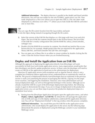 Chapter 22:     Sample Application: Deployment         817

        Additional Information: The deploy directory is parallel to the Model and ViewController
        directories. You will see two nodes for the one TUHRA2_application1.ear file. One
        node (displayed as a file icon) allows you to open the EAR as a file; the other node
        (displayed as a directory icon with a “?”) allows you to look inside the EAR file and select
        one or more files.

   TIp
   You can copy the file system location from the Log window and paste
   it into the Open dialog instead of navigating through the file system.

   2. Select the version of the EAR file that displays as a file (page with lines) icon and click
      Open. The list of EAR file contents should open in the Archive Viewer. The list of files
      in the EAR file is mostly configuration files and the WAR file, tuhra2_ViewController_
      webapp1.war.
   3. Double click the WAR file to examine its contents. You should see familiar files as you
      browse this list, for example, Model project files that are required for the application,
      library JAR files, and ViewController files (JSF files and images).
   4. You can open any of these files in an editor or viewer window by double clicking the file
      name. Close the Archive Viewer when you are finished browsing.


Deploy and Install the Application from an eAR file
Although the approach of deploying the application directly from JDeveloper will work
successfully for both local and remote application servers, many organizations would prefer that
their developers not directly update production servers. In these cases the developer will need to
create an EAR file of the application to hand over to the administrator for deployment.
    Most Java EE application servers (with exceptions such as Apache Tomcat, which is not a
complete Java Enterprise Edition application server) understand how to automatically install an
EAR file. The process of deployment directly from JDeveloper that we explained in the previous
section is really just automating the process of packaging the EAR file, copying it to the target
server machine, and triggering the installation. However, since most administrators will use
manual deployment steps, we will run through that technique in this section. Although you’ve
already created the EAR file as part of the JDeveloper deployment steps before, the following
creates it again to demonstrate the steps. If you are in charge of deployment to the production
application server, you can use these steps to practice the production deployment steps on a
standalone local server.

   1. Starting from the JDeveloper Application Navigator open the application menu, and select
      Deploy | tuhra2_Application1 | to eAR File. By default this will package the application
      into an EAR and copy it to the deploy subdirectory underneath the application directory
      root. You will see “Deployment finished” in the Log window when the process completes.
        Additional Information: You would then pass this EAR file to the application server
        administrator, who would deploy the application to the server, but the following steps
        demonstrate the process of deployment using the WebLogic console in your standalone
        WebLogic server.
 