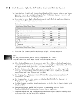 818   Oracle JDeveloper 11g Handbook: A Guide to Oracle Fusion Web Development


       2. Next, log in to the WebLogic console (http://localhost:7001/console) using the user name/
          password you set up (weblogic/weblogic1). From the Domain Structure tree on the left-
          hand side of the screen, click Deployments.
       3. Browse the list of the deployed applications until you find tuhra2_application1 that you
          deployed from JDeveloper as shown here:




       4. Select the checkbox next to this deployment and click Delete to remove it.

       NOTe
       This step just demonstrates how to remove a deployment, but it is not
       really necessary. You could choose instead to update the deployment.

       5. Click the Install button in the Deployments table. This will launch the Install Application
          Assistant, the first screen of which will allow you to navigate to and select the EAR file for
          the application (tuhra2_application1.ear) from your local disk.
       6. Find the file (as mentioned before, the name is provided at the end of the Log window
          messages in a line starting with “Wrote Enterprise Application Module to”). Select the
          radio button next to the file name and click Next.
       7. On this page, leave the default option of “Install this deployment as an application”
          selected and click Next.
       8. On this page, leave all of the options as default and click Finish. The “Summary of
          Deployments” page will display.
       9. Scroll to the page containing tuhra2_application1 to confirm that the State is “Active” and
          Health is “OK.”
      10. Open a new browser session and connect to the application as before (http://
          localhost:7001/tuhra2/faces/employeeSearch). Test the application.
      11. Close the browser and stop the server using the stopWeblogic script or by pressing ctrl-c
          and closing the server’s command-line window.
 