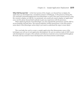 Chapter 22:   Sample Application: Deployment       819

What Did You Just Do? In the final section of this chapter, we showed how to deploy the
application you developed into a standalone instance of WebLogic. In the process of doing this
you used both automated deployment from JDeveloper as well as the more manual process using
the console to deploy an EAR file. As mentioned, you would only need to deploy an application
once, but this phase showed both methods to give you experience with the processes.
    When deploying directly from JDeveloper, you also migrated the permissions used by ADF to
secure bindings and task flows. The manual migration of these permissions is also discussed in
some detail in the JDeveloper online help if you need to understand the steps in more detail.


    This concludes the work to create a sample application that demonstrates many of the
techniques you will use in real application development. Be sure to continue study of ADF Fusion
web development concepts in the websites and reference materials we’ve mentioned throughout
the book and stay tuned for future developments and enhancements to JDeveloper.
 
