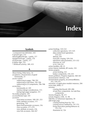 Index

                 Symbols                      action bindings, 524–532
                                                     collection operations, 525–529
: (component tree delimiter), 445                    data-control level operations,
# (pound sign), 532                                      524–525
#{backingBeanScope...} prefix, 377                   defined, 493
#{pageFlowScope...} prefix, 376                      manually creating, 529–530
#{viewScope...} prefix, 377                          operations with parameters, 531–532
$ (dollar sign), 532                                 overview of, 524
* (Wildcard activity), 389, 433                      in UI, 530–531
                                              action handlers, JSF, 25
                                              action listener methods, JSF events, 318
                      A                       Action property
About dialog, Help menu, 54                          action binding, 525
acceptance, characteristics of good                  button components, 318, 435
   frameworks, 21                             Action pulldown, Property Inspector, 360–361
access control                                ActionListener interface, 318
      authorizing to pages, 780–783           ActionListener property, af:commandButton,
      authorizing to task flows, 785–786         435, 530–531
      authorizing to UI components, 786–788   activation, of application module instances, 284
access keys                                   active data, BAM, 17
      functionality of, 349                   activities
      interface design considerations, 573           creating data-bound, 485–486
      testing login page navigation, 351             of task flow components. See task flow
AccessKey property, 349                                  components
accessorIterator type, 541                    Activity Diagram, 98, 571
accessors                                     activity diagram, UML, 53, 98
      association accessors, 180–181, 253     Add files, to Subversion repository, 59
      entity attribute accessors, 171         add image page
      generating, 759                                creating backing bean for, 745
      query bind parameter accessors, 236            creating service method for, 747–751
      view accessors, 277–279                        fixing association posting behavior of,
      view attribute accessors, 236                      751–752
      view link accessors, 266–267                   illustration of, 726

                                                                                        821
 