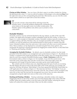 42    Oracle JDeveloper 11g Handbook: A Guide to Oracle Fusion Web Development


     Closing an editor Window       You can close a file that is open in an editor window by clicking
     the document tab’s close (“x”) icon (as with all windows in JDeveloper) or by selecting Close from
     the right-click menu on the corresponding document tab. Alternatively, you can click the center
     mouse button (wheel) on an open tab to close that window.

         TIP
         You can also activate a document tab by selecting it from the
         Window menu, or from the pulldown displayed by clicking the down
         arrow button at the top-right corner of an editor window pane. The
         Window option in this pulldown also allows you to activate or close
         a document.


     Dockable Windows
     Dockable windows may be anchored (docked) to the top, bottom, or sides of the outer IDE
     window. The Application Navigator window embedded inside the IDE window, as shown in
     Figure 2-2, is one example of a dockable window. Dockable windows typically contain features
     to support editing code files; therefore, they are arranged around the editor window. These
     windows can also be pulled out of the docked position to float inside or outside of the IDE
     frame. If docked windows share the same area, a tab control will allow you to switch between
     them. These windows can be displayed or activated using the View menu options. You
     manipulate the docking or floating operations by dragging the window title bar as described later
     in “Docking and Floating a Window.”

     Arranging the Dockable Windows By default, areas for dockable windows line the inside
     perimeter of the IDE window in an arrangement such as that shown in Figure 2-1. (By default, no
     window is assigned to the inside top perimeter of the IDE window.) You can change the positions
     taken by each area using the Dockable Windows page of Tools | Preferences (under the
     Environment node) as shown in Figure 2-4. For example, if you click the curved arrow in the
     lower-left corner of this page, then click the curved arrow in the lower-right corner, the
     arrangement will change so that the bottom area takes up the entire bottom border.
         The contents and size of these areas vary, depending upon the type of work you are doing.
     The IDE displays the type of work in the lower-right corner of the status bar. For example, the
     status bar will show the phrase “Web Editing” if you have opened the JSP/HTML Visual Editor for
     a JSP application file as shown in Figure 2-1. The status bar will show “Xml Editing” if you are
     viewing and interacting with the Source tab of the same file. The windows will be arranged in the
     same way as they were the last time the arrangement was active. You can select alternative
     arrangements using the right-click menu on that corner of the status bar.

     Docking and Floating a Window Floating (undocking) a dockable window only requires
     dragging the title bar or tab of the window away from the docking edge to the center of the IDE
     window. When the window outline is over the center of the IDE window, releasing the mouse
     button will undock the window and make it float over the other windows.
 