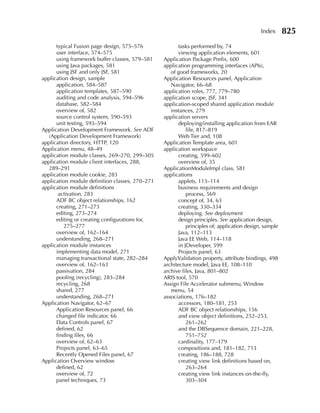 Index      825
      typical Fusion page design, 575–576               tasks performed by, 74
      user interface, 574–575                           viewing application elements, 601
      using framework buffer classes, 579–581    Application Package Prefix, 600
      using Java packages, 581                   application programming interfaces (APIs),
      using JSF and only JSF, 581                   of good frameworks, 20
application design, sample                       Application Resources panel, Application
      application, 584–587                          Navigator, 66–68
      application templates, 587–590             application roles, 777, 779–780
      auditing and code analysis, 594–596        application scope, JSF, 341
      database, 582–584                          application-scoped shared application module
      overview of, 582                              instances, 279
      source control system, 590–593             application servers
      unit testing, 593–594                             deploying/installing application from EAR
Application Development Framework. See ADF                  file, 817–819
  (Application Development Framework)                   Web Tier and, 108
application directory, HTTP, 120                 Application Template area, 601
Application menu, 48–49                          application workspace
application module classes, 269–270, 299–305            creating, 599–602
application module client interfaces, 288,              overview of, 35
  289–291                                        ApplicationModuleImpl class, 581
application module cookie, 283                   applications
application module definition classes, 270–271          applets, 113–114
application module definitions                          business requirements and design
       activation, 283                                      process, 569
      ADF BC object relationships, 162                  concept of, 34, 63
      creating, 271–273                                 creating, 330–334
      editing, 273–274                                  deploying. See deployment
      editing or creating configurations for,           design principles. See application design,
         275–277                                            principles of; application design, sample
      overview of, 162–164                              Java, 112–113
      understanding, 268–271                            Java EE Web, 114–118
application module instances                            in JDeveloper, 599
      implementing data model, 271                      Projects panel, 63
      managing transactional state, 282–284      ApplyValidation property, attribute bindings, 498
      overview of, 162–163                       architecture model, Java EE, 108–110
      passivation, 284                           archive files, Java, 801–802
      pooling (recycling), 283–284               ARIS tool, 570
      recycling, 268                             Assign File Accelerator submenu, Window
      shared, 277                                   menu, 54
      understanding, 268–271                     associations, 176–182
Application Navigator, 62–67                            accessors, 180–181, 253
      Application Resources panel, 66                   ADF BC object relationships, 156
      changed file indicator, 66                        and view object definitions, 252–253,
      Data Controls panel, 67                               261–262
      defined, 62                                       and the DBSequence domain, 221–228,
      finding files, 66                                     751–752
      overview of, 62–63                                cardinality, 177–179
      Projects panel, 63–65                             compositions and, 181–182, 713
      Recently Opened Files panel, 67                   creating, 186–188, 728
Application Overview window                             creating view link definitions based on,
      defined, 62                                           263–264
      overview of, 72                                   creating view link instances on-the-fly,
      panel techniques, 73                                  303–304
 