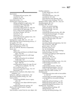 Index      827
                        B                            binding containers
                                                           in ADF Model layer, 456–457
Back button                                                choosing, 562
      managing with save points, 403                       messaging between, 556–559
      overview of, 404                                     overview of, 457–458
      problems with, 356                                   page definition files defining, 486
back-end servlets, 115                                     of scoped action bindings, 529–530
backing bean (Login.java) files                      Binding Context, ADFm, 409–411, 456–457
      adding navigation to application, 362          Binding property, JSF, 561
      creating for add image page, 745               bindings, ADF, 490–564
      creating JSF pages, 336–337                          action. See action bindings
      examining code/contents of, 340–344                  attribute bindings, 495–498
      examining for JSF login page, 354                    Boolean bindings, 534–535
      faces-config.xml file registering, 339–340           cleaning up, 492
      not always needed, 364–465                           creating data-bound activities, 485–486
      overview of, 315                                     creating data-bound pages. See pages,
      refactoring, 719                                         creating data-bound
      removing automatic updates from, 354                 customizing error handling, 553–554
      scope settings for, 341                              data visualization types, 493–494
backing bean scope, ADF, 341, 377, 419                     editing, 491–492
BAM (Business Activity Monitoring) service, 17             executables, 494
bar graphs, 441–445                                        executing methods and operations, 562–563
Base Data Source list, 507, 534                            files involved in, 486–487
Basic authentication, HTTP, 776                            generic types, 492–493
BC4J. See ADF BC (Business Components)                     hierarchy viewer, 654
beans, Java                                                list. See list bindings
      about, 315                                           LOV. See LOV (list of values) bindings
      adding drag-and-drop to set default image            method bindings, 532–534
         page, 759–760                                     overriding and adding to ADF Model life
      creating backing bean for add image                      cycle, 548–553
         page, 745                                         overview of, 490–491
      creating backing bean for set default                table bindings, 522–524
         image page, 759                                   tree. See tree bindings
      creating managed beans for handling                  understanding contextual events, 555–559
         login, 788–791                                    understanding executables. See
      creating upload listener for copy file and               executables
         calling service methods, 752–756                  understanding iterators, 538–541
      JSF at runtime and, 314                              understanding parameters, 554–555
      previewing uploaded image, 745–747                   writing code using ADFm, 559–562
      refactoring, 719                               Bindings editor tab, editor window, 39
beforeCommit( ) method, entity object class          Bindings panel
   validation, 212                                         controlling execution order of executables
behaviors, adding to compositions, 182                         in, 546–547
Bind Action Property dialog, 361, 560                      creating page executable bindings in, 543
bind variables                                             creating taskFlow executable bindings
      constructing WHERE clause or query                       in, 543
         with, 261                                         displaying attribute bindings in, 495
      including in view object definition query,           displaying iterator types in, 540–541
         259–260                                           populating PageDef parameters, 554
      modifying queries by naming, 297               Bindings tab, visual editor
Bind to ADF Control button, Property                       creating attribute bindings, 497
   Inspector, 80                                           editing iterators, 539
bind variables, control hints for view object, 462         viewing and editing bindings, 491
 