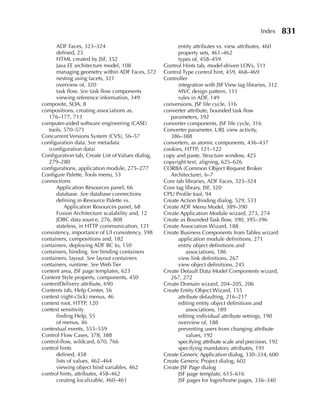 Index      831
      ADF Faces, 323–324                                 entity attributes vs. view attributes, 460
      defined, 25                                        property sets, 461–462
      HTML created by JSF, 352                           types of, 458–459
      Java EE architecture model, 108              Control Hints tab, model-driven LOVs, 511
      managing geometry within ADF Faces, 572      Control Type control hint, 459, 468–469
      nesting using facets, 321                    Controller
      overview of, 320                                   integration with JSF View tag libraries, 312
      task flow. See task flow components                MVC design pattern, 111
      viewing reference information, 349                 rules in ADF, 149
composite, SOA, 8                                  conversions, JSF life cycle, 316
compositions, creating associations as,            converter attribute, bounded task flow
  176–177, 713                                        parameters, 392
computer-aided software engineering (CASE)         converter components, JSF life cycle, 316
  tools, 570–571                                   Converter parameter, URL view activity,
Concurrent Versions System (CVS), 56–57               386–388
configuration data. See metadata                   converters, as atomic components, 436–437
  (configuration data)                             cookies, HTTP, 121–122
Configuration tab, Create List of Values dialog,   copy and paste, Structure window, 425
  279–280                                          copyright text, aligning, 625–626
configurations, application module, 275–277        CORBA (Common Object Request Broker
Configure Palette, Tools menu, 53                     Architecture), 6–7
connections                                        Core tab libraries, ADF Faces, 323–324
      Application Resources panel, 66              Core tag library, JSF, 320
      database. See database connections           CPU Profile tool, 94
      defining in Resource Palette vs.             Create Action Binding dialog, 529, 533
          Application Resources panel, 68          Create ADF Menu Model, 389–390
      Fusion Architecture scalability and, 12      Create Application Module wizard, 273, 274
      JDBC data source, 276, 808                   Create as Bounded Task flow, 390, 395–396
      stateless, in HTTP communication, 121        Create Association Wizard, 188
consistency, importance of UI consistency, 598     Create Business Components from Tables wizard
containers, compositions and, 182                        application module definitions, 271
containers, deploying ADF BC to, 150                     entity object definitions and
containers, binding. See binding containers                  associations, 186
containers, layout. See layout containers                view link definitions, 267
containers, runtime. See Web Tier                        view object definitions, 245
content area, JSF page templates, 623              Create Default Data Model Components wizard,
Content Style property, components, 450               267, 272
contentDelivery attribute, 690                     Create Domain wizard, 204–205, 206
Contents tab, Help Center, 56                      Create Entity Object Wizard, 155
context (right-click) menus, 46                          attribute defaulting, 216–217
context root, HTTP, 120                                  editing entity object definitions and
context sensitivity                                          associations, 189
      finding Help, 55                                   editing individual attribute settings, 190
      of menus, 46                                       overview of, 188
contextual events, 555–559                               preventing users from changing attribute
Control Flow Cases, 378, 388                                 values, 192
control-flow, wildcard, 670, 766                         specifying attribute scale and precision, 192
control hints                                            specifying mandatory attributes, 191
      defined, 458                                 Create Generic Application dialog, 330–334, 600
      lists of values, 462–464                     Create Generic Project dialog, 602
      viewing object bind variables, 462           Create JSF Page dialog
control hints, attributes, 458–462                       JSF page template, 615–616
      creating localizable, 460–461                      JSF pages for login/home pages, 336–340
 