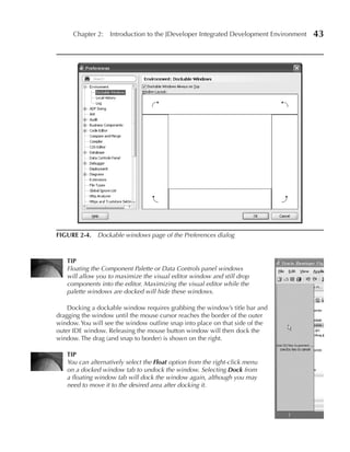 Chapter 2: Introduction to the JDeveloper Integrated Development Environment   43




FIGuRe 2-4. Dockable windows page of the Preferences dialog



   TIP
   Floating the Component Palette or Data Controls panel windows
   will allow you to maximize the visual editor window and still drop
   components into the editor. Maximizing the visual editor while the
   palette windows are docked will hide these windows.

    Docking a dockable window requires grabbing the window’s title bar and
dragging the window until the mouse cursor reaches the border of the outer
window. You will see the window outline snap into place on that side of the
outer IDE window. Releasing the mouse button window will then dock the
window. The drag (and snap to border) is shown on the right.

   TIP
   You can alternatively select the Float option from the right-click menu
   on a docked window tab to undock the window. Selecting Dock from
   a floating window tab will dock the window again, although you may
   need to move it to the desired area after docking it.
 