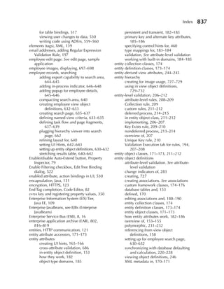 Index    837
       for table bindings, 517                                persistent and transient, 182–183
       viewing user changes to data, 530                      primary key and alternate key attributes,
       writing code using ADFm, 559–560                           185–186
elements (tags), XML, 139                                     specifying control hints for, 460
email addresses, adding Regular Expression                    type mappings for, 183–184
   Validation Rule, 197                                       validation, See attribute-level validation
employee edit page. See edit page, sample                     working with built-in domains, 184–185
   application                                         entity collection classes, 174
employee images, displaying, 697–698                   entity definition classes, 173–174
employee records, searching                            entity-derived view attributes, 244–245
       adding export capability to search area,        entity hierarchy
           644–645                                            creating for image usage, 727–729
       adding in-process indicator, 646–648                   using in view object definitions,
       adding popup for employee details,                         729–732
           645–646                                     entity-level validation, 206–212
       compacting search area, 640                            attribute-level rules, 208–209
       creating employee view object                          Collection rule, 209
           definitions, 632–633                               custom rules, 211–212
       creating search page, 635–637                          deferred process, 214–215
       defining named view criteria, 633–635                  in entity object class, 211–212
       defining task flow and page fragments,                 implementing, 206–207
           637–639                                            Key Exists rule, 209–210
       plugging hierarchy viewer into search                  nondeferred process, 213–214
           page, 662                                          overview of, 207
       refining layout for, 640                               Unique Key rule, 210
       setting UI Hints, 642–643                              Validation Execution tab for rules, 194,
       setting up entity object definitions, 630–632              207–208
       stretching results table, 640–642               entity object classes, 171–173, 211–212
Enable/disable Auto-Extend button, Property            entity object definitions
   Inspector, 79                                              attribute-level validation. See attribute-
Enable Filtering checkbox, Edit Tree Binding                      level validation
   dialog, 522                                                change indicators of, 283
enabled attribute, action bindings in UI, 530                 creating, 727
encapsulation, Java, 131                                      creating associations. See associations
encryption, HTTPS, 123                                        custom framework classes, 174–176
End Tag completion, Code Editor, 82                           database tables and, 153
enter key and registering property values, 350                defined, 170
Enterprise Information System (EIS) Tier,                     editing associations and, 188–190
   Java EE, 109                                               entity collection classes, 174
Enterprise JavaBeans, see EJBs (Enterprise                    entity definition classes, 173–174
   JavaBeans)                                                 entity object classes, 171–173
Enterprise Service Bus (ESB), 8, 16                           how entity attributes work, 182–186
enterprise application archive (EAR), 802,                    overview of, 153–155
   816–819                                                    polymorphic, 231–232
entities, HTTP communication, 121                             referencing from view object
entity attribute accessors, 171–173                               definitions, 158
entity attributes                                             setting up for employee search page,
       creating UI hints, 165–166                                 630–632
       cross-attribute validation, 686                        synchronizing with database defaulting
       in entity object definition, 153                           and calculation, 220–228
       how they work, 182                                     viewing object definitions, 246
       object type domains, 185                               XML metadata in, 170–171
 