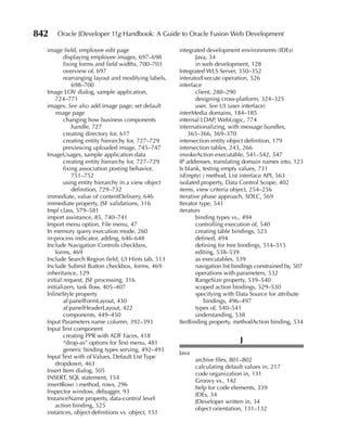 842   Oracle JDeveloper 11g Handbook: A Guide to Oracle Fusion Web Development

  image field, employee edit page                    integrated development environments (IDEs)
          displaying employee images, 697–698                Java, 34
          fixing forms and field widths, 700–703             in web development, 128
          overview of, 697                           Integrated WLS Server, 350–352
          rearranging layout and modifying labels,   interatorExecute operation, 526
              698–700                                interface
  Image LOV dialog, sample application,                      client, 288–290
      724–771                                                designing cross-platform, 324–325
  images. See also add image page; set default               user. See UI (user interface)
      image page                                     interMedia domains, 184–185
          changing how business components           internal LDAP, WebLogic, 774
              handle, 727                            internationalizing, with message bundles,
          creating directory for, 617                    365–366, 369–370
          creating entity hierarchy for, 727–729     intersection entity object definition, 179
          previewing uploaded image, 745–747         intersection tables, 243, 266
  ImageUsages, sample application data               invokeAction executable, 541–542, 547
          creating entity hierarchy for, 727–729     IP addresses, translating domain names into, 123
          fixing association posting behavior,       Is blank, testing empty values, 731
              751–752                                isEmpty( ) method, List interface API, 563
          using entity hierarchy in a view object    isolated property, Data Control Scope, 402
              definition, 729–732                    items, view criteria object, 254–256
  immediate, value of contentDelivery, 646           iterative phase approach, SDLC, 569
  immediate property, JSF validations, 316           Iterator type, 541
  Impl class, 579–581                                iterators
  import assistance, 85, 740–741                             binding types vs., 494
  Import menu option, File menu, 47                          controlling execution of, 540
  In memory query execution mode, 260                        creating table bindings, 523
  in-process indicator, adding, 646–648                      defined, 494
  Include Navigation Controls checkbox,                      defining for tree bindings, 514–515
      forms, 469                                             editing, 538–539
  Include Search Region field, UI Hints tab, 513             as executables, 539
  Include Submit Button checkbox, forms, 469                 navigation list bindings constrained by, 507
  inheritance, 129                                           operations with parameters, 532
  initial request, JSF processing, 316                       RangeSize property, 539–540
  initializers, task flow, 405–407                           scoped action bindings, 529–530
  InlineStyle property                                       specifying with Data Source for attribute
          af:panelFormLayout, 430                                bindings, 496–497
          af:panelHeaderLayout, 422                          types of, 540–541
          components, 449–450                                understanding, 538
  Input Parameters name column, 392–393              IterBinding property, methodAction binding, 534
  Input Text component
          creating PPR with ADF Faces, 418
          “drop-as” options for Text menu, 481                                J
          generic binding types serving, 492–493
                                                     Java
  Input Text with of Values, Default List Type
                                                            archive files, 801–802
      dropdown, 463
                                                            calculating default values in, 217
  Insert Item dialog, 505
                                                            code organization in, 131
  INSERT, SQL statement, 154
                                                            Groovy vs., 142
  insertRow( ) method, rows, 296
                                                            help for code elements, 339
  Inspector window, debugger, 93
                                                            IDEs, 34
  InstanceName property, data-control level
                                                            JDeveloper written in, 34
      action binding, 525
                                                            object orientation, 131–132
  instances, object definitions vs. object, 151
 