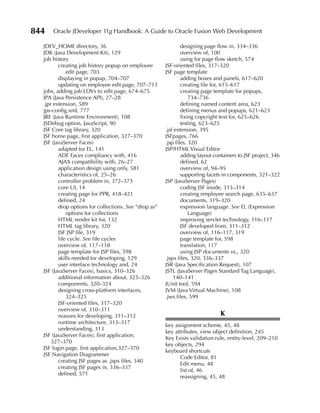 844   Oracle JDeveloper 11g Handbook: A Guide to Oracle Fusion Web Development

  JDEV_HOME directory, 36                                      designing page flow in, 334–336
  JDK (Java Development Kit), 129                              overview of, 100
  job history                                                  using for page flow sketch, 574
         creating job history popup on employee        JSF-oriented files, 317–320
             edit page, 703                            JSF page template
         displaying in popup, 704–707                          adding boxes and panels, 617–620
         updating on employee edit page, 707–713               creating file for, 615–617
  jobs, adding job LOVs to edit page, 674–675                  creating page template for popups,
  JPA (Java Persistence API), 27–28                                734–736
  .jpr extension, 589                                          defining named content area, 623
  jps-config.xml, 777                                          defining menus and popups, 621–623
  JRE (Java Runtime Environment), 108                          fixing copyright text for, 625–626
  JSDebug option, JavaScript, 90                               testing, 623–625
  JSF Core tag library, 320                            .jsf extension, 395
  JSF home page, first application, 327–370            JSFpages, 766
  JSF (JavaServer Faces)                               .jsp files, 320
         adapted for EL, 141                           JSP/HTML Visual Editor
         ADF Faces compliancy with, 416                        adding layout containers to JSF project, 346
         AJAX compatibility with, 26–27                        defined, 62
         application design using only, 581                    overview of, 94–95
         characteristics of, 25–26                             supporting facets in components, 321–322
         controller problem in, 372–373                JSP (JavaServer Pages)
         core UI, 14                                           coding JSF inside, 313–314
         creating page for PPR, 418–421                        creating employee search page, 635–637
         defined, 24                                           documents, 319–320
         drop options for collections. See “drop as”           expression language. See EL (Expression
             options for collections                               Language)
         HTML render kit for, 132                              improving servlet technology, 116–117
         HTML tag library, 320                                 JSF developed from, 311–312
         JSF JSP file, 319                                     overview of, 116–117, 319
         life cycle. See life cycles                           page template for, 598
         overview of, 117–118                                  translation, 117
         page template for JSP files, 598                      using JSP documents vs., 320
         skills needed for developing, 129             .jspx files, 320, 336–337
         user interface technology and, 24             JSR (Java Specification Request), 107
  JSF (JavaServer Faces), basics, 310–326              JSTL (JavaServer Pages Standard Tag Language),
         additional information about, 325–326             140–141
         components, 320–324                           JUnit tool, 594
         designing cross-platform interfaces,          JVM (Java Virtual Machine), 108
             324–325                                   .jws files, 599
         JSF-oriented files, 317–320
         overview of, 310–311
         reasons for developing, 311–312                                        K
         runtime architecture, 313–317
                                                       key assignment scheme, 45, 48
         understanding, 313
                                                       key attributes, view object definition, 245
  JSF (JavaServer Faces), first application,
                                                       Key Exists validation rule, entity-level, 209–210
      327–370
                                                       key objects, 294
  JSF login page, first application,327–370
                                                       keyboard shortcuts
  JSF Navigation Diagrammer
                                                             Code Editor, 81
         creating JSF pages as .jspx files, 340
                                                             Edit menu, 48
         creating JSF pages in, 336–337
                                                             list of, 46
         defined, 571
                                                             reassigning, 45, 48
 