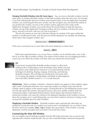 44    Oracle JDeveloper 11g Handbook: A Guide to Oracle Fusion Web Development


     Merging Dockable Windows into the Same Space               You can move a dockable window into the
     same space as another dockable window so that both windows share the same area. For example,
     if you had undocked the Structure window and wanted to dock it over the Application Navigator
     window, you would drag the Structure window over the navigator area and watch the outline as
     you position the window. As soon as the window outline appeared in the center of the
     Application Navigator window, you would release the mouse button to dock the Structure
     window on top of the Application Navigator window; the two windows will share the same
     space, and each will have a tab you can click to activate it.
          The tab will contain an icon and a title that indicates its contents. If the space within the
     window is insufficient for titles, only the tab icon will be displayed. For example, the following
     shows tabs in the navigator window area:



     If this area is narrowed, one or more titles will not be displayed, as shown here:



          With some experimentation, you can see how a window can be docked under, over, to the
     left of, or to the right of another window. The outline of the window you are dragging provides a
     visual clue as to where the window will dock when you release the mouse button.

         TIP
         If you haven’t mastered the dockable windows feature in other tools,
         working with it in JDeveloper can be frustrating at best. Before you start
         any serious work, dedicate five minutes or so to experimenting with the
         techniques for docking, floating, merging, minimizing, and restoring
         dockable windows. This will help your productivity (and sanity) later
         on. To restore the default, exit JDeveloper and delete windowinglayout.
         xml in the JDEV_HOMEsystem11.1.1.1.xo.ide directory.


     Minimizing When a window is docked, a Minimize (dash) icon appears in the window’s upper-
     right corner. Clicking the Minimize icon causes the window to collapse and a tab with the
     window name to appear in the nearest margin. Clicking that tab (or just holding the mouse cursor
     over the tab) opens the window. Moving the mouse cursor over another window hides the
     minimized window. Clicking the Restore button; which replaces the Minimize button in a
     minimized window, will cause the window to be displayed regardless of the window in focus.
     Since the navigator area is used infrequently, you may find it useful to minimize it; doing so will
     increase the available space for other windows.

     Displaying a Dockable Window          Dockable windows open automatically when they are
     needed for a particular task. If a window you want to see is not displayed, you can select it from
     the View menu (for example, View | Log to display the Log window). If the window is already
     displayed, it will be activated when you select it from the View menu.

     Customizing the Main IDe Window
     You can employ several methods to modify how the IDE looks and works. You can resize and
     reposition the windows inside the IDE. You can also create JDeveloper extensions that present
 