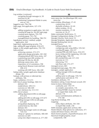 846   Oracle JDeveloper 11g Handbook: A Guide to Oracle Fusion Web Development

  Log window (continued)                                                    M
         navigating through messages in, 50
         overview of, 80                             main menu bar. See JDeveloper IDE, main
         positioning Component Palette in same         menu bar
             area as, 345                            main window, JDeveloper, 37–45
  logged-in user, 794–798                                  customizing, 44–45
  login page, first application, 327–370                   dockable windows, 42–44
  login                                                    editor window, 39–42
         adding navigation to application, 362–363         monitor resolution, 37–38
         creating JSP page for. See JSF login page         overview of, 36–37
         creating menu options, 792–793              Make commands, Build menu, 51
         creating popup, 791–792                     Manage Configurations dialog, 275–277
         managed beans for handling, 788–791         Manage Libraries, Tools menu, 53
  loginButton_action( ) method, sample               Manage Templates, Application menu, 49
     application, 369                                Manage Working Sets, 64–65
  login.html, implementing security, 776             managed beans
  logo, adding JSF page template, 618–619                  calling methods, 383
  logout, in the sample application, 792–793               configuring code using ADFm, 559–561
  look-and-feel                                            creating JSF pages, 336–337
         achieving common, 572–573                         creating PPR with ADF Faces, 418–419
         application design principles, 581–582            faces-config.xml file registering, 339–340
         changing default ADF Faces styles, 347            handling login, 788–791
         customizing main IDE window, 45                   JSF-oriented files and, 317–318
         defining CSS files for, 88–89                     overview of, 315
         defining custom skins, 448                        refactoring, 719
         importance of UI consistency, 598                 task flows and, 373–377
         using Oracle Browser Look and Feel,         managed servers, 803
             448, 614                                management.jspx page, 783–785
         working with ADF Faces, 446–448             managers, sample application
  lookup table, sample application database                adding manager LOVs to edit page,
     design, 582                                              675–681
  lookups, with primary or alternate key                   adding name to edit page, 720–722
     attributes, 186                                       authorization and role of, 774
  loops, validation, 214–215                         mandatory attributes, 191
  LOV (list of values) bindings, 508–514             Mandatory setting, Create Domain wizard, 205
         defined, 493                                many-to-many relationships
         model-driven, 509–513                             cardinality and, 178–179
         overview of, 508–509                              as complex associations, 156
         user interfaces for, 513–514                      creating WHERE clause for normal
  LOVs (list of values)                                       or expert SQL mode, 265
         adding department LOVs to edit page,              defined, 178
             673–674                                       source and destination attributes in,
         adding job LOVs to edit page, 674–675                179–180
         adding manager LOVs to edit page,           map theme bindings, 494
             675–681                                 mappings
         af:inputDate displaying, 435                      entity object attributes, 183–184
         control hints for, 462–464                        in expert SQL mode, 258
         defined, 493                                MAR (metadata application archive), 802
         displaying manager name on edit page,       Master-Details, drop options for collections, 471
             720–722                                 master drill-down feature, 444–445
         “drop-as” options for attributes, 480–481   MaxColumns property, af:panelFormLayout, 425
         overview of, 669                            Maximum length property, visual
         using view object instances as, 277–282       components, 348
 