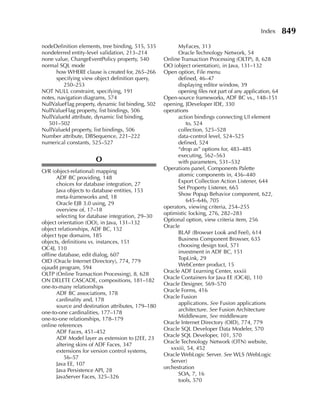 Index      849
nodeDefinition elements, tree binding, 515, 535           MyFaces, 313
nondeferred entity-level validation, 213–214              Oracle Technology Network, 54
none value, ChangeEventPolicy property, 540         Online Transaction Processing (OLTP), 8, 628
normal SQL mode                                     OO (object orientation), in Java, 131–132
      how WHERE clause is created for, 265–266      Open option, File menu
      specifying view object definition query,            defined, 46–47
         250–253                                          displaying editor window, 39
NOT NULL constraint, specifying, 191                      opening files not part of any application, 64
notes, navigation diagrams, 574                     Open-source frameworks, ADF BC vs., 148–151
NullValueFlag property, dynamic list binding, 502   opening, JDeveloper IDE, 330
NullValueFlag property, list bindings, 506          operations
NullValueId attribute, dynamic list binding,              action bindings connecting UI element
   501–502                                                    to, 524
NullValueId property, list bindings, 506                  collection, 525–528
Number attribute, DBSequence, 221–222                     data-control level, 524–525
numerical constants, 525–527                              defined, 524
                                                          “drop as” options for, 483–485
                                                          executing, 562–563
                       O                                  with parameters, 531–532
                                                    Operations panel, Components Palette
O/R (object-relational) mapping
                                                          atomic components in, 436–440
       ADF BC providing, 148
                                                          Export Collection Action Listener, 644
       choices for database integration, 27
                                                          Set Property Listener, 665
       Java objects to database entities, 153
                                                          Show Popup Behavior component, 622,
       meta-frameworks and, 18
                                                              645–646, 705
       Oracle EJB 3.0 using, 29
                                                    operators, viewing criteria, 254–255
       overview of, 17–18
                                                    optimistic locking, 276, 282–283
       selecting for database integration, 29–30
                                                    Optional option, view criteria item, 256
object orientation (OO), in Java, 131–132
                                                    Oracle
object relationships, ADF BC, 152
                                                          BLAF (Browser Look and Feel), 614
object type domains, 185
                                                          Business Component Browser, 635
objects, definitions vs. instances, 151
                                                          choosing design tool, 571
OC4J, 110
                                                          investment in ADF BC, 151
offline database, edit dialog, 607
                                                          TopLink, 29
OID (Oracle Internet Directory), 774, 779
                                                          WebCenter product, 15
ojaudit program, 594
                                                    Oracle ADF Learning Center, xxxiii
OLTP (Online Transaction Processing), 8, 628
                                                    Oracle Containers for Java EE (OC4J), 110
ON DELETE CASCADE, compositions, 181–182
                                                    Oracle Designer, 569–570
one-to-many relationships
                                                    Oracle Forms, 416
       ADF BC associations, 178
                                                    Oracle Fusion
       cardinality and, 178
                                                          applications. See Fusion applications
       source and destination attributes, 179–180
                                                          architecture. See Fusion Architecture
one-to-one cardinalities, 177–178
                                                          Middleware, See middleware
one-to-one relationships, 178–179
                                                    Oracle Internet Directory (OID), 774, 779
online references
                                                    Oracle SQL Developer Data Modeler, 570
       ADF Faces, 451–452
                                                    Oracle SQL Developer, 101, 570
       ADF Model layer as extension to J2EE, 23
                                                    Oracle Technology Network (OTN) website,
       altering skins of ADF Faces, 347
                                                       xxxiii, 54, 452
       extensions for version control systems,
                                                    Oracle WebLogic Server. See WLS (WebLogic
           56–57
                                                       Server)
       Java EE, 107
                                                    orchestration
       Java Persistence API, 28
                                                          SOA, 7, 16
       JavaServer Faces, 325–326
                                                          tools, 570
 