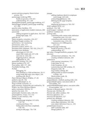 Index     851
parent-outcome property, Parent Action                popups
   activity, 394                                            adding employee details to employee
partial page rendering (PPR)                                     search page, 645–646
       hands-on-practice, 418–421                           af:showPopupBehavior, 438
       understanding, 417, 540                              defining for JSF page template,
PartialSubmit property, partial page rendering, 417              621–623
PartialTriggers property, partial page rendering,           displaying job history in, 703–707
   417, 420                                           POST method, HTTP, 122
pass-by-value checkbox, 393                           postback, 316, 548
passivation, of application module instances, 284     postChanges( ) method, 224–225
passwords                                             postFirst( ) method, 226
       adding navigation to application, 362–363      posting order
       testing login page, 351                              controlling with custom entity definition
path file, 82                                                    framework class, 222–224
Pattern property, converters, 436–437                       controlling with custom entity object
Pending Changes window, 59                                       framework class, 224–228
performance. See monitoring                                 importance of in DBSequence,
permissions, roles, 777                                          221–222
persistent cookies, HTTP, 121                         PPR (partial page rendering)
persistent entity attributes, 182–183, 216–217              hands-on-practice, 418–421
persistent view attributes                                  understanding, 417
       advantages of, 242–243                         ppr value, ChangeEventPolicy property, 540
       expert SQL mode and, 257–258                   precision
       overview of, 238–240                                 attribute-level validation, 192, 195
       triggering fault-in, 240–241                         creating validation domains, 205
       updatability of, 245                           preferences
pessimistic locking, 276, 282                               class naming conventions, 172
phone numbers (US), 197                                     Code Editor, 81–83
Pivot tables, ADF, 377, 440                                 Code Templates, 82–83
PivotTable bindings, 494                                    customizing main IDE window, 45
PL/SQL                                                      Diagrams node, 98
       debugging, 93                                        Log window settings, 80
       thick database vs. SOA architecture, 10–11           setting profile to match examples
       using inside SQL-only view object, 244                    in book, 342
       working with, 86–87                                  Shortcut Keys node, 46
Plain Old Java Objects (POJOs), 27–28                 Preferences dialog, 45
platform, Java EE, 106                                prepareDetails( ) method, posting order, 226
platform, JDeveloper as, 31                           prepareModel option, execution order of
Plug-in HTML Converter, 53                               executables, 547
point solutions, frameworks not confined to, 18       prepareModelIfNeeded option, execution order
POJOs, See Plain Old Java Objects                        of executables, 547
policy evaluation, SOA for, 16                        Preview in Browser option, 350–352
polyline line style, 335                              Preview tab, CSS files, 89
polymorphic business rules, 228–232                   Preview tab, editor window, 350
polymorphism, in Java, 131–132                        Previous operation, 527
poplist, in user interface, 506                       Previous Set operation, 527
popup dialog                                          primary key attributes
       creating page template, 615–626,                     creating validation domains, 205
           734–736                                          entity object definition, 185–186
       creating task flows, 733                             view object definition’s key vs., 245
       hiding when task flow completed,               printed book resources
           738–744                                          ADF Controller APIs, 407
       wiring to edit page, 736–738                         Design patterns, 17
 
