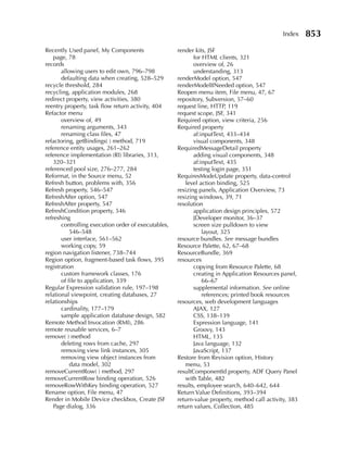 Index    853
Recently Used panel, My Components                   render kits, JSF
    page, 78                                                for HTML clients, 321
records                                                     overview of, 26
       allowing users to edit own, 796–798                  understanding, 313
       defaulting data when creating, 528–529        renderModel option, 547
recycle threshold, 284                               renderModelIfNeeded option, 547
recycling, application modules, 268                  Reopen menu item, File menu, 47, 67
redirect property, view activities, 380              repository, Subversion, 57–60
reentry property, task flow return activity, 404     request line, HTTP, 119
Refactor menu                                        request scope, JSF, 341
       overview of, 49                               Required option, view criteria, 256
       renaming arguments, 343                       Required property
       renaming class files, 47                             af:inputText, 433–434
refactoring, getBindings( ) method, 719                     visual components, 348
reference entity usages, 261–262                     RequiredMessageDetail property
reference implementation (RI) libraries, 313,               adding visual components, 348
    320–321                                                 af:inputText, 435
referenced pool size, 276–277, 284                          testing login page, 351
Reformat, in the Source menu, 52                     RequiresModeUpdate property, data-control
Refresh button, problems with, 356                      level action binding, 525
Refresh property, 546–547                            resizing panels, Application Overview, 73
RefreshAfter option, 547                             resizing windows, 39, 71
RefreshAfter property, 547                           resolution
RefreshCondition property, 546                              application design principles, 572
refreshing                                                  JDeveloper monitor, 36–37
       controlling execution order of executables,          screen size pulldown to view
           546–548                                              layout, 325
       user interface, 561–562                       resource bundles. See message bundles
       working copy, 59                              Resource Palette, 62, 67–68
region navigation listener, 738–744                  ResourceBundle, 369
Region option, fragment-based task flows, 395        resources
registration                                                copying from Resource Palette, 68
       custom framework classes, 176                        creating in Application Resources panel,
       of file to application, 339                              66–67
Regular Expression validation rule, 197–198                 supplemental information. See online
relational viewpoint, creating databases, 27                    references; printed book resources
relationships                                        resources, web development languages
       cardinality, 177–179                                 AJAX, 127
       sample application database design, 582              CSS, 138–139
Remote Method Invocation (RMI), 286                         Expression language, 141
remote reusable services, 6–7                               Groovy, 143
remove( ) method                                            HTML, 135
       deleting rows from cache, 297                        Java language, 132
       removing view link instances, 305                    JavaScript, 137
       removing view object instances from           Restore from Revision option, History
           data model, 302                              menu, 53
removeCurrentRow( ) method, 297                      resultComponentId property, ADF Query Panel
removeCurrentRow binding operation, 526                 with Table, 482
removeRowWithKey binding operation, 527              results, employee search, 640–642, 644
Rename option, File menu, 47                         Return Value Definitions, 393–394
Render in Mobile Device checkbox, Create JSF         return-value property, method call activity, 383
    Page dialog, 336                                 return values, Collection, 485
 