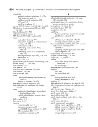 854   Oracle JDeveloper 11g Handbook: A Guide to Oracle Fusion Web Development

  reusability                                                               S
         application design principles, 573–574
         Page Parameters and, 381                     salary field, of sample application edit page,
         problem with JSF navigation, 373                682–685, 686–688
         SOA and, 5–7                                 sample applications. See application design,
         task flow templates, 401                        sample; applications, sample
  reverse WHERE clause, view link SQL, 264–265        Save options, File menu, 46–47
  RI (reference implementation) libraries, 313,       Save Point Restore, 377–378
      320–321                                         save points, 403, 404
  Rich Text Editor, 714–719                           scalability
  right-click (context) menus, 46                            Fusion Architecture frameworks and, 12
  RMI (Remote Method Invocation), 286                        good frameworks and, 21
  roles                                               scale
         application, defining, 777                          attribute-level validation, 192, 195
         application, mapping to credential store            creating validation domains, 205
             roles, 779–780                           SCM (source control system), 590–593. See also
         authorization and, 774                          VCS (version control system)
         authorizing access to task flows,                   defined, 56
             785–786                                         designing sample application, 590–593
         authorizing access to UI components,                Versioning menu for, 53
             786–788                                  scope setting, bean instance, 341
         defining credential store roles, 778–779     scoped action bindings, 529–530
         JDeveloper, 36                               scopes, JSF, 341, 374–377
  ROLLBACK, 403, 525                                  screens
  Root Data Source dropdown, tree bindings, 514              application design principles for
  Router activity, 377, 384–385                                  resolution, 572
  row currency, 538                                          JSF technology, 25
  row iterators, 294                                  Script Expression validation rule, 198
  row-level service methods, 290–292                  scriptlets
  row matches, 298–299                                       Java, 311
  row set iterator, 293                                      JSP embedding, 117
  rows                                                scripts
         creating and deleting from view cache,              altering database with, 610
             296–297                                         in web development, 128
         filtering in memory, 298–299                 scrolling, 572
  RowSet return value, operations, 485                SDK (Software Development Kit), Java EE, 129
  Rule Definition tab, validation rule dialogs,       SDLC (system development life cycle) process,
      192–193                                            569–571
  rules                                               SDO (Service Data Objects), 15
         attribute-level validation. See attribute-   Search field, Preferences dialog, 45
             level validation rules                   search forms, ADF, 469
         entity-level validation. See entity-level    Search, Help Center, 55
             validation                               search list view object, model-driven LOVs,
  Rules Engine, 8, 16                                    510–511
  Run menu, 51, 87                                    Search menu, 49–50, 66
  runtime                                             search page, sample application
         customizing JSF for, 317                            adding export capability, 644–645
         framework component, 19                             adding in-process indicator, 646–648
         how WHERE clause works at, 264–265                  adding popup for employee details,
         JSF architecture, 313–317                               645–646
         manipulating metadata at, 19                        compacting search area, 640
 