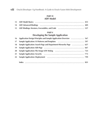 viii    Oracle JDeveloper 11g Handbook: A Guide to Oracle Fusion Web Development


                                                                                  PART IV
                                                                            ADF Model
       13   ADF Model Basics                      .  .  .  .  .  .  .  .  .  .  .  .  .  .  .  .  .  .  .  .  .  .  .  .  .  .  .  .  .  .  .  .  .  .  .  .  .  .  .  .  .  .  .  .  .  .  .  .  . 455
       14   ADF Advanced Bindings                                .  .  .  .  .  .  .  .  .  .  .  .  .  .  .  .  .  .  .  .  .  .  .  .  .  .  .  .  .  .  .  .  .  .  .  .  .  .  .  .  .  .  .  . 489
       15   ADF Bindings: Iterators, executables, and Code                                                          .  .  .  .  .  .  .  .  .  .  .  .  .  .  .  .  .  .  .  .  .  .  .  .  .  . 537

                                                                                   PART V
                                          Developing the Sample Application
       16   Application Design Principles and Sample Application Overview  .  .  .  .  .  .  .  .  .  .  .  .  . 567
       17   Sample Application: UI Patterns and Templates                                                           .  .  .  .  .  .  .  .  .  .  .  .  .  .  .  .  .  .  .  .  .  .  .  .  .  . 597
       18   Sample Application: Search Page and Department Hierarchy Page                                                                                   .  .  .  .  .  .  .  .  .  .  .  . 627
       19   Sample Application: edit Page                                   .  .  .  .  .  .  .  .  .  .  .  .  .  .  .  .  .  .  .  .  .  .  .  .  .  .  .  .  .  .  .  .  .  .  .  .  .  .  .  . 667
       20   Sample Application: The Image LOV Dialog                                                        .  .  .  .  .  .  .  .  .  .  .  .  .  .  .  .  .  .  .  .  .  .  .  .  .  .  .  .  . 723
       21   Sample Application: Security                                    .  .  .  .  .  .  .  .  .  .  .  .  .  .  .  .  .  .  .  .  .  .  .  .  .  .  .  .  .  .  .  .  .  .  .  .  .  .  .  . 773
       22   Sample Application: Deployment                                           .  .  .  .  .  .  .  .  .  .  .  .  .  .  .  .  .  .  .  .  .  .  .  .  .  .  .  .  .  .  .  .  .  .  .  .  . 799

            Index     .  .  .  .  .  .  .  .  .  .  .  .  .  .  .  .  .  .  .  .  .  .  .  .  .  .  .  .  .  .  .  .  .  .  .  .  .  .  .  .  .  .  .  .  .  .  .  .  .  .  .  .  .  .  .  .  .  .  . 821
 