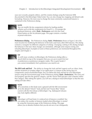 Chapter 2: Introduction to the JDeveloper Integrated Development Environment                45

your own wizards, property editors, and file creation dialogs using the Extension SDK
documented in the JDeveloper Help Center. You can also change key mapping and default code
formatting. However, the main way to change the most commonly customized features is
contained in the Preferences dialog.

    NOTe
    You can modify the key assignment scheme by loading another
    scheme such as the key assignments for Visual C++. To reassign the
    keyboard shortcuts, select Tools | Preferences and click the Load
    Preset button on the Accelerators page. This page contains a number
    of preset selections.


Preferences Dialog     The Preferences dialog (Tools | Preferences shown in Figure 2-4) is the
main location for modifying the behavior of the tools (and many other IDE features). This dialog
contains a navigator for different categories of settings. Changing a setting in this dialog changes
the behavior in the tool. Most changes are immediate, although some require exiting and
reloading JDeveloper. Examples of some of these preferences are mentioned throughout this
chapter and Chapter 3.

    TIP
    As with many windows in JDeveloper, the Preferences dialog offers a
    search field (on top of the navigator) that you can use to search for text
    in preferences or preference navigator nodes. This is quite handy if
    you cannot immediately find a preference you need to set.


The IDe Look and Feel        The ability to change the look and feel (aspects such as colors, fonts,
and the treatment of window edges) of an application is a feature of the Swing (Java UI
components) used to build JDeveloper. You can define the look and feel for your JDeveloper
session using the Environment page of the Preferences dialog (Tools | Preferences). The Look and
Feel property specifies the general category, and the Theme field specifies color schemes within
that category. After setting this option, you will see a dialog to restart JDeveloper so that the new
setting will take effect.

    NOTe
    All screenshots in this book were captured with the IDE environment
    set to the default “Oracle” look and feel and “Fusion Blue” theme
    current with the first release of JDeveloper 11g. Subsequent releases
    may look slightly different.

    TIP
    JDeveloper will load faster if a reduced set of features is enabled. You
    can reduce the number of features loaded when JDeveloper is started
    by using the Extensions page of the Preferences dialog. This page
    allows you to deselect features that you do not use or use infrequently.
 