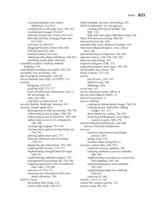Index      855
      creating employee view object                   Select Multiple, dynamic list binding, 501
           definitions, 632–633                       SELECT statements. See also queries
      creating link to edit page from, 766–767               creating with Query Builder, 102
      creating search page, 635–637                          SQL, 154
      defining named view criteria, 633–635                  SQL-only view object definitions using, 244
      defining task flow and page fragments,          Select Text Resource dialog, 460–461
           637–639                                    Selected Classes list, 358
      overview of, 628–629                            Selected State value, Boolean bindings, 534
      plugging hierarchy viewer into, 662             Selectively Required option, view criteria
      refining layout for, 640                           item, 256
      setting UI Hints, 642–643                       SelectOneChoice component, 492–493
      setting up entity object definitions, 630–632   selectors (styles), 138–139, 358–359
      stretching results table, 640–642               Selenium unit testing, 593
searchByLocation( ) method, method                    Sequence diagram, UML, 571
   bindings, 533                                      sequential property, train stops, 399, 401
searchRegion binding executable, 544–545              Serializable class, beans, 745
secondary row set iterator, 293                       Server Listener, 742–743
Secret property, passwords, 350–351                   servers
Secure Sockets Layer (SSL), in HTTPS, 123                    Java EE tiers, 109–110
security                                                     Web Tier and, 108
      designing, 578–579                                     WebLogic, 803
      enabling ADF, 775–777                           server.xml, 125
      Fusion Architecture frameworks and, 12          service abstraction layer, ESB as, 8
      JSF technology, 26                              Service Data Objects (SDO), 15
      roles. See roles                                Service Granularity, 9
      task flows as main unit of, 575                 service methods
Security Realms, WebLogic domains, 811                       creating for setting default image, 760–762
security, sample application                                 creating service method for adding
      allowing users to edit own records, 796–798                images, 747–751
      authorizing access to pages, 780–783                   drop listener for calling, 762–765
      authorizing access to task flows, 785–786              restricting EditEmployee view object
      authorizing access to UI components,                       instance’s query, 768–770
           786–788                                    Service-Oriented Architecture. See SOA
      creating login popup, 791–792                      (Service-Oriented Architecture)
      creating menu options for log in/log out,       services
           792–793                                           business requirements and design
      defining application roles, 777                            process, 569
      defining credential store for testing,                 design tools, 570
           778–779                                           mistakes when using SOA, 9
      displaying user information, 795–796            services, custom data, 285–305
      enabling ADF security, 775–777                         criteria for service methods, 287
      implementing managed bean for login,                   exposing methods as service methods,
           788–791                                               288–290
      implementing method for logout, 793                    implementing cross-query or transaction-
      management functionality for, 783–785                      level methods, 299–305
      mapping application roles to credential                implementing query-level methods,
           store roles, 779–780                                  292–299
      overview of, 774–775                                   implementing single-row methods,
      returning user information with view                       290–292
           object definition, 794                            overview of, 286
SELECT clause                                         servlets, 116–117, 126
      declarative SQL mode, 254                       session ID, cookies used by, 122
      normal SQL mode, 250–251                        session scope, JSF, 341
 