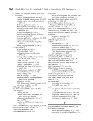 860   Oracle JDeveloper 11g Handbook: A Guide to Oracle Fusion Web Development

  UI patterns and templates, sample application        uniqueness
     (continued)                                              entity-level validation rule enforcing, 210
        creating database diagram, 603–606                    specifying mandatory attributes, 191
        creating file for JSF page template, 615–617   Unit Name field, business logic units, 230
        creating Model framework superclasses,         unit testing, 593–594, 800
            612–613                                    Universal Description, Discovery, and
        declaring application skin, 614                   Integration (UDDI) standard, SOA, 7
        defining menus and popups, 621–623             universal selector, CSS, 138
        defining named content area of JSF page        Unix/Linux, directory separators for, 803
            template, 623                              Unmark Activity, bounded task flows, 391
        fixing copyright text, 625–626                 Unselected State value, Boolean bindings, 534
        modifying database diagram, 606–610            unsplitting
        overview of, 598–599                                  document windows, 54
        preparing application workspace, 599–602              editor window, 41
        preparing database for, 602                    UPDATE, SQL statement, 154
        setting up ViewController properties,          updates
            613–614                                           key attribute, 222–228
        testing JSF page template, 623–625                    reference entity usages and, 261–262
  UI (user interface)                                         refreshing working copy, 59
        action bindings in, 530–531                           removing automatic backing bean, 354
        ADF technology, 24–27                                 Task flow template automatic, 401
        application design considerations,                    view attribute, 244–245
            572–575                                    upgrades, migrating settings for, 36
        binding to back-end business services.         upload listener, 745–747, 752–756
            See ADFm (ADF Model)                       uploaded images, implementing, 752–756
        client, 288–290                                URIs, in HTTP communication, 120
        coding binding container to, 562               URL parameters property, view activity, 381
        creating custom login, 791–792                 URL rewriting, 122
        debugging Task flows ADF Structure             URL View Activity, 377, 385–388
            panel, 408                                 URLs (Uniform Resource Locators)
        designing cross-platform, 324–325                     in HTTP communication, 120
        Fusion Architecture view, 14–15                       size limitations for browsers, 122
        for list bindings, 506                         Use Case diagram, UML, 571
        for LOV bindings, 513–514                      user interface. See UI (user interface)
        providing default/dynamic properties           User Interface XML (UIX), ADF, 416
            for controls, 458–464                      user role, 774
        refreshing, 561–562                            Username field
        thick database vs. SOA technology, 10–11              setting for JSF home page, 357
        using page templates for, 402                         testing JSF login page, 351
  UIManager class, 662–666                             users
  UIX (User Interface XML), ADF, 416–417                      acceptance of framework in community
  UML diagrams                                                    of, 21
        creating, 96–98                                       allowingto edit own records, 796–798
        creating entity object definitions and                displaying information about, 795–796
            associations on, 186–187                          returning information about, 794
        relationship cardinality in, 177–179                  setting up for deployment, 811–812
        types of, 571
        visualizing ADF business components,
            166–167                                                            V
  UML (Unified Modeling Language) tools, 569–571
                                                       validate( ) method, validation domains, 206
  unbounded task flows, 389–390, 576
                                                       validateEntity( ) method
  Undo option, Edit menu, 346
                                                             entity object class validation, 211–212
  Unique Key validation rule, 210
                                                             overriding for entity-level validation, 232
 